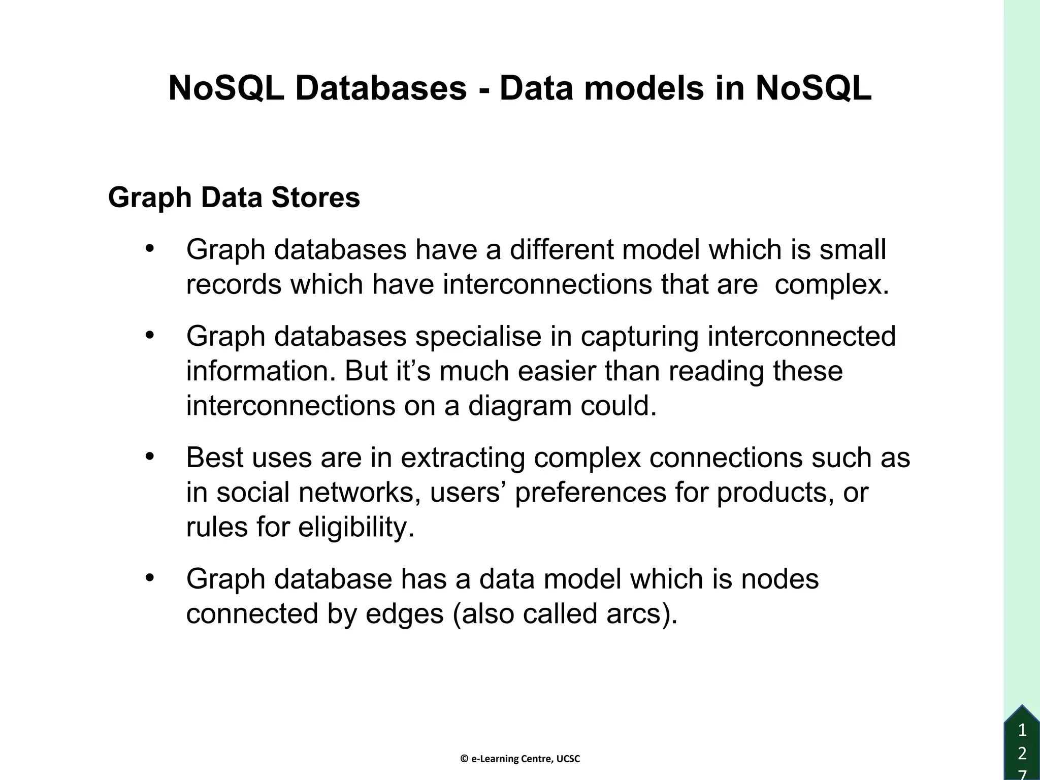 © e-Learning Centre, UCSC
1
2
NoSQL Databases - Data models in NoSQL
Graph Data Stores
• Graph databases have a different model which is small
records which have interconnections that are complex.
• Graph databases specialise in capturing interconnected
information. But it’s much easier than reading these
interconnections on a diagram could.
• Best uses are in extracting complex connections such as
in social networks, users’ preferences for products, or
rules for eligibility.
• Graph database has a data model which is nodes
connected by edges (also called arcs).
 