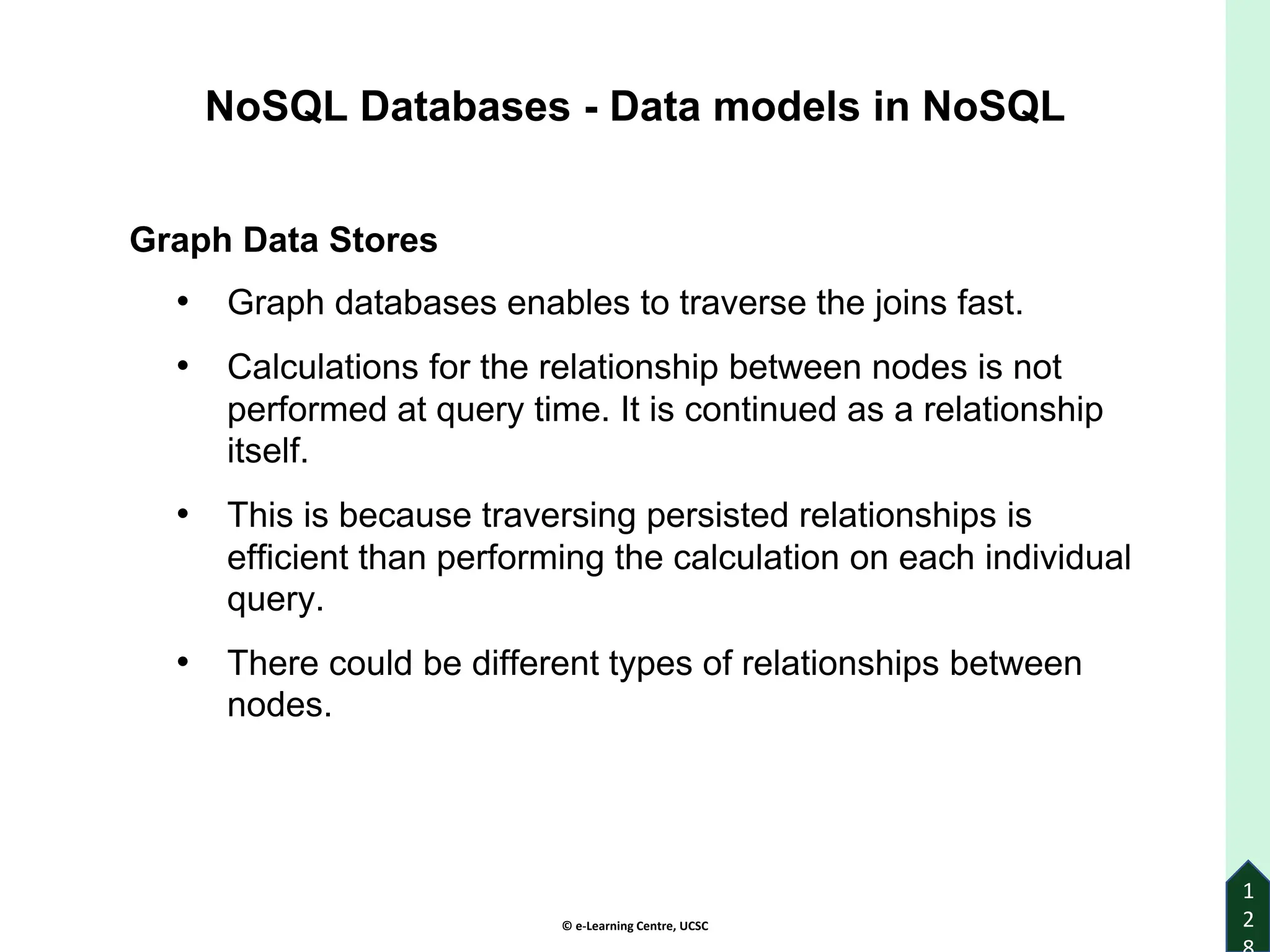 © e-Learning Centre, UCSC
1
2
NoSQL Databases - Data models in NoSQL
Graph Data Stores
• Graph databases enables to traverse the joins fast.
• Calculations for the relationship between nodes is not
performed at query time. It is continued as a relationship
itself.
• This is because traversing persisted relationships is
efficient than performing the calculation on each individual
query.
• There could be different types of relationships between
nodes.
 