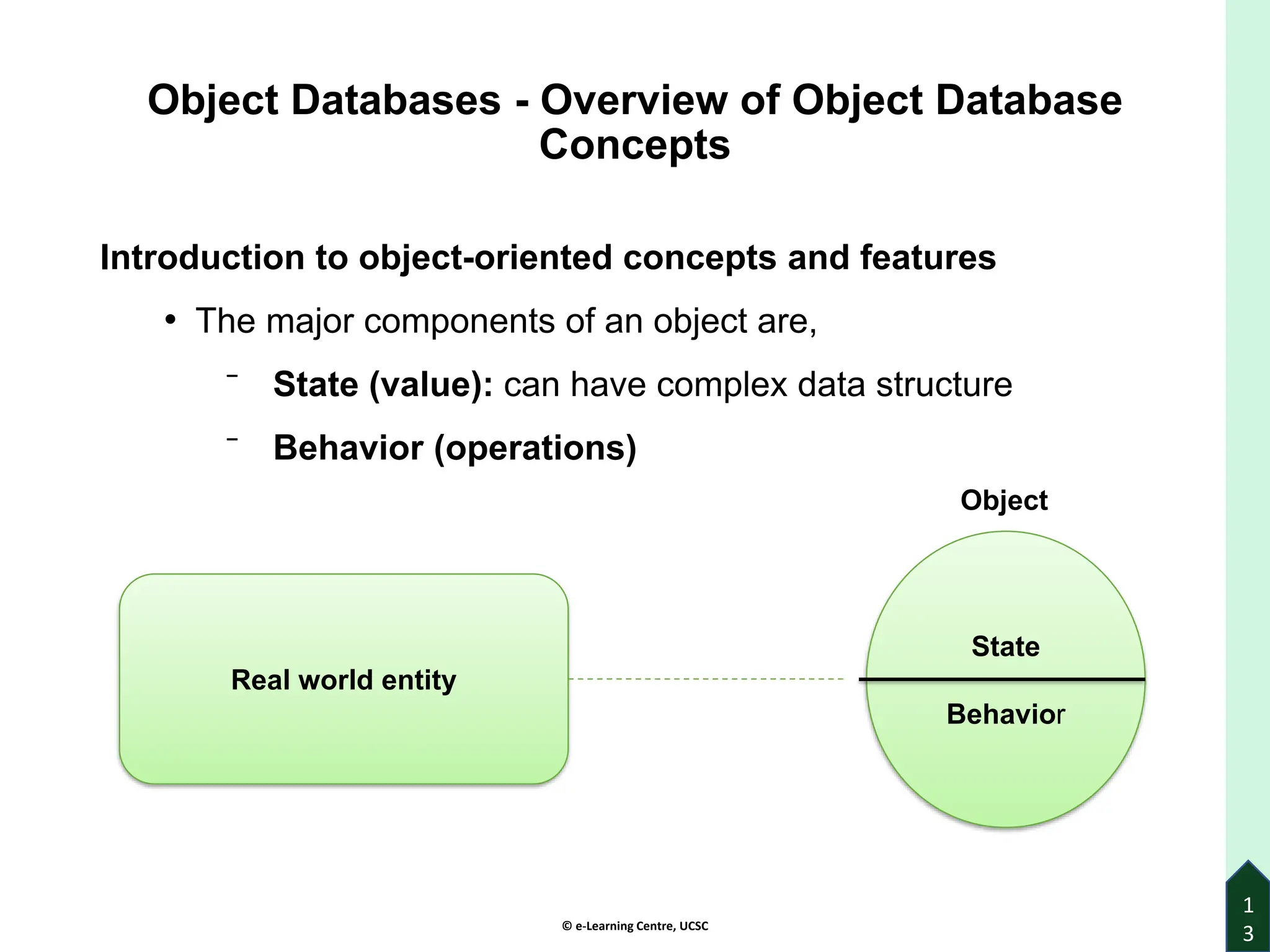 © e-Learning Centre, UCSC
Object Databases - Overview of Object Database
Concepts
Introduction to object-oriented concepts and features
• The major components of an object are,
⁻ State (value): can have complex data structure
⁻ Behavior (operations)
1
3
Real world entity
State
Behavior
Object
 