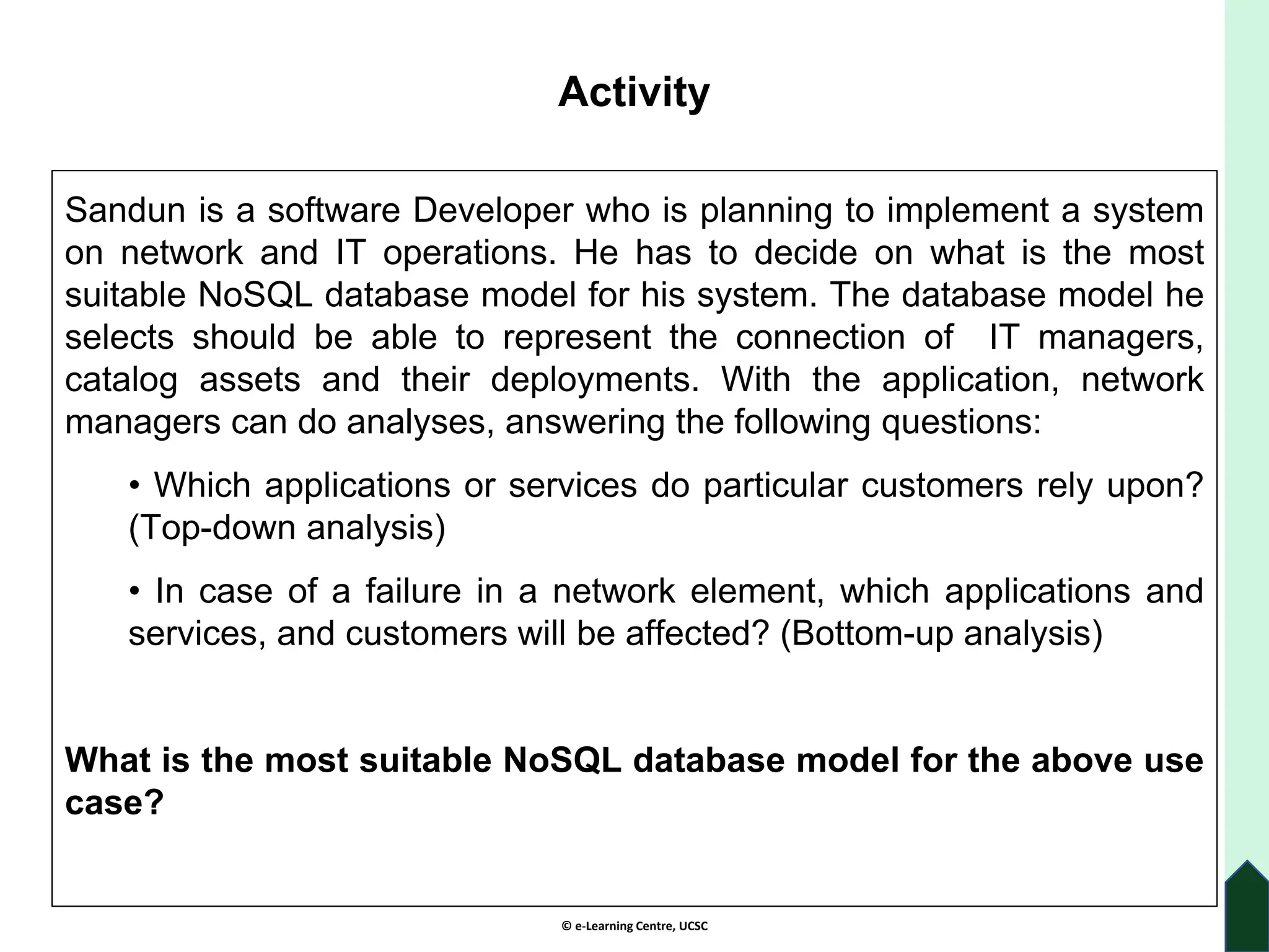 © e-Learning Centre, UCSC
Activity
Sandun is a software Developer who is planning to implement a system
on network and IT operations. He has to decide on what is the most
suitable NoSQL database model for his system. The database model he
selects should be able to represent the connection of IT managers,
catalog assets and their deployments. With the application, network
managers can do analyses, answering the following questions:
• Which applications or services do particular customers rely upon?
(Top-down analysis)
• In case of a failure in a network element, which applications and
services, and customers will be affected? (Bottom-up analysis)
What is the most suitable NoSQL database model for the above use
case?
 