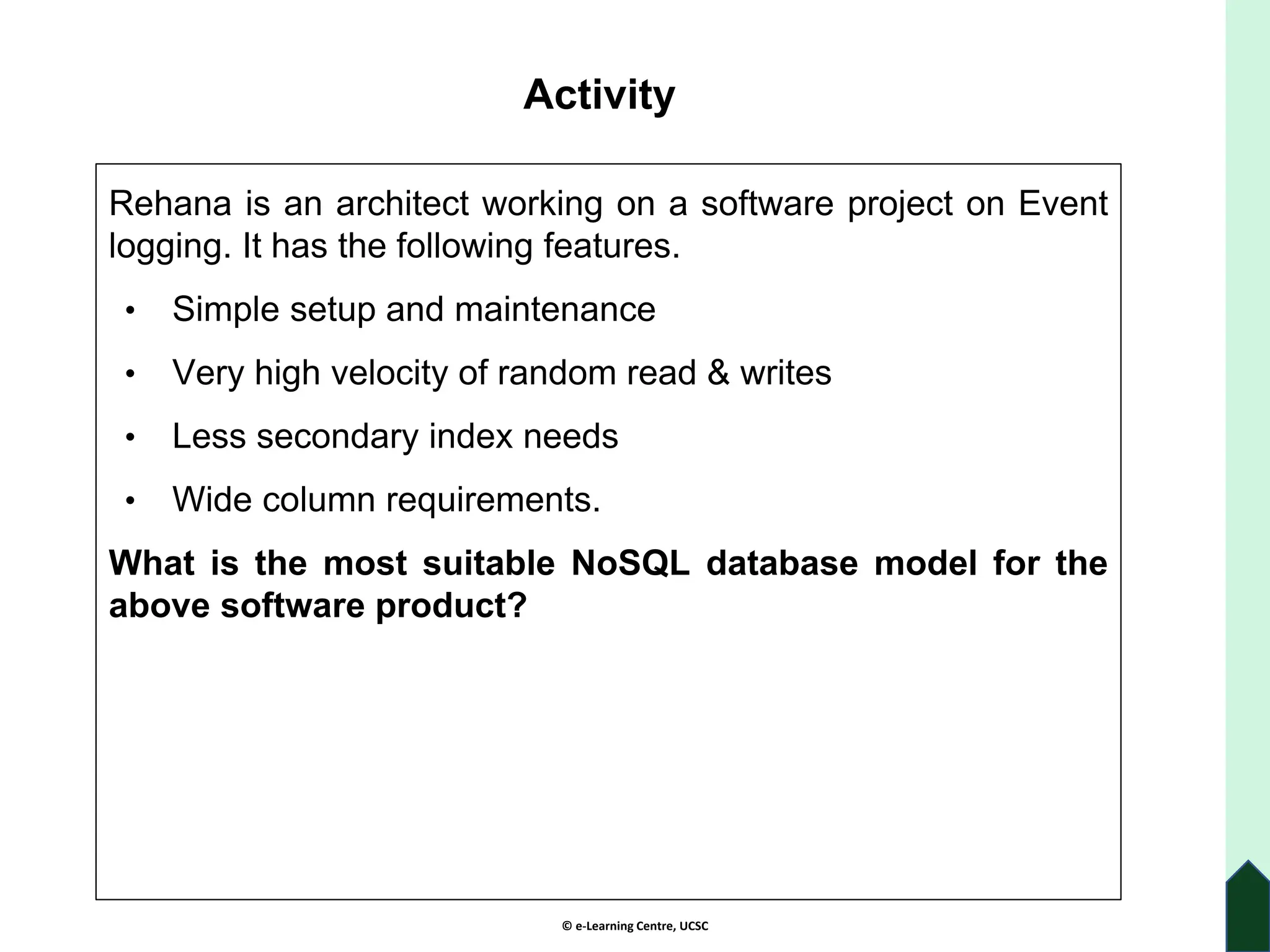 © e-Learning Centre, UCSC
Activity
Rehana is an architect working on a software project on Event
logging. It has the following features.
• Simple setup and maintenance
• Very high velocity of random read & writes
• Less secondary index needs
• Wide column requirements.
What is the most suitable NoSQL database model for the
above software product?
 