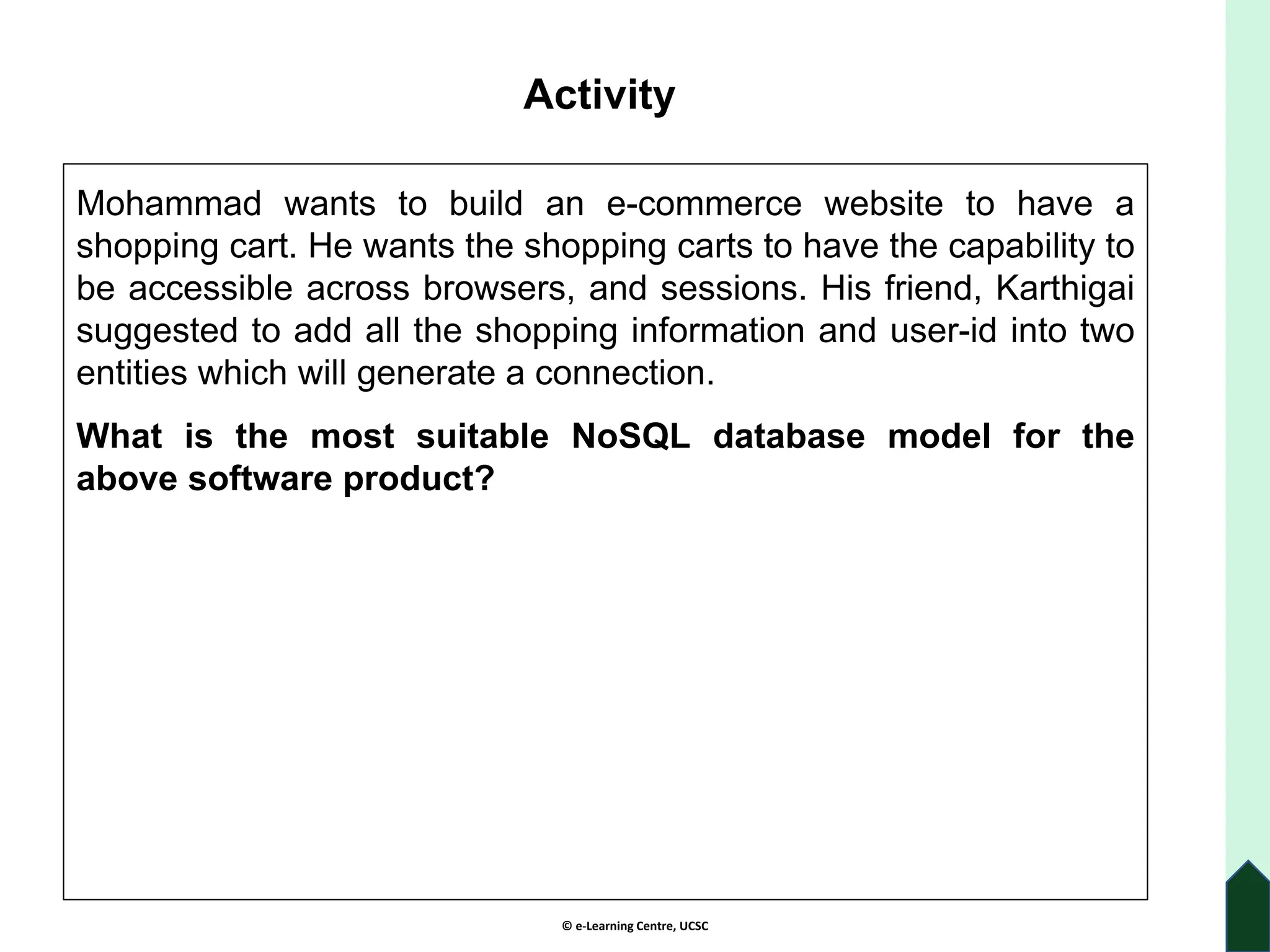 © e-Learning Centre, UCSC
Activity
Mohammad wants to build an e-commerce website to have a
shopping cart. He wants the shopping carts to have the capability to
be accessible across browsers, and sessions. His friend, Karthigai
suggested to add all the shopping information and user-id into two
entities which will generate a connection.
What is the most suitable NoSQL database model for the
above software product?
 
