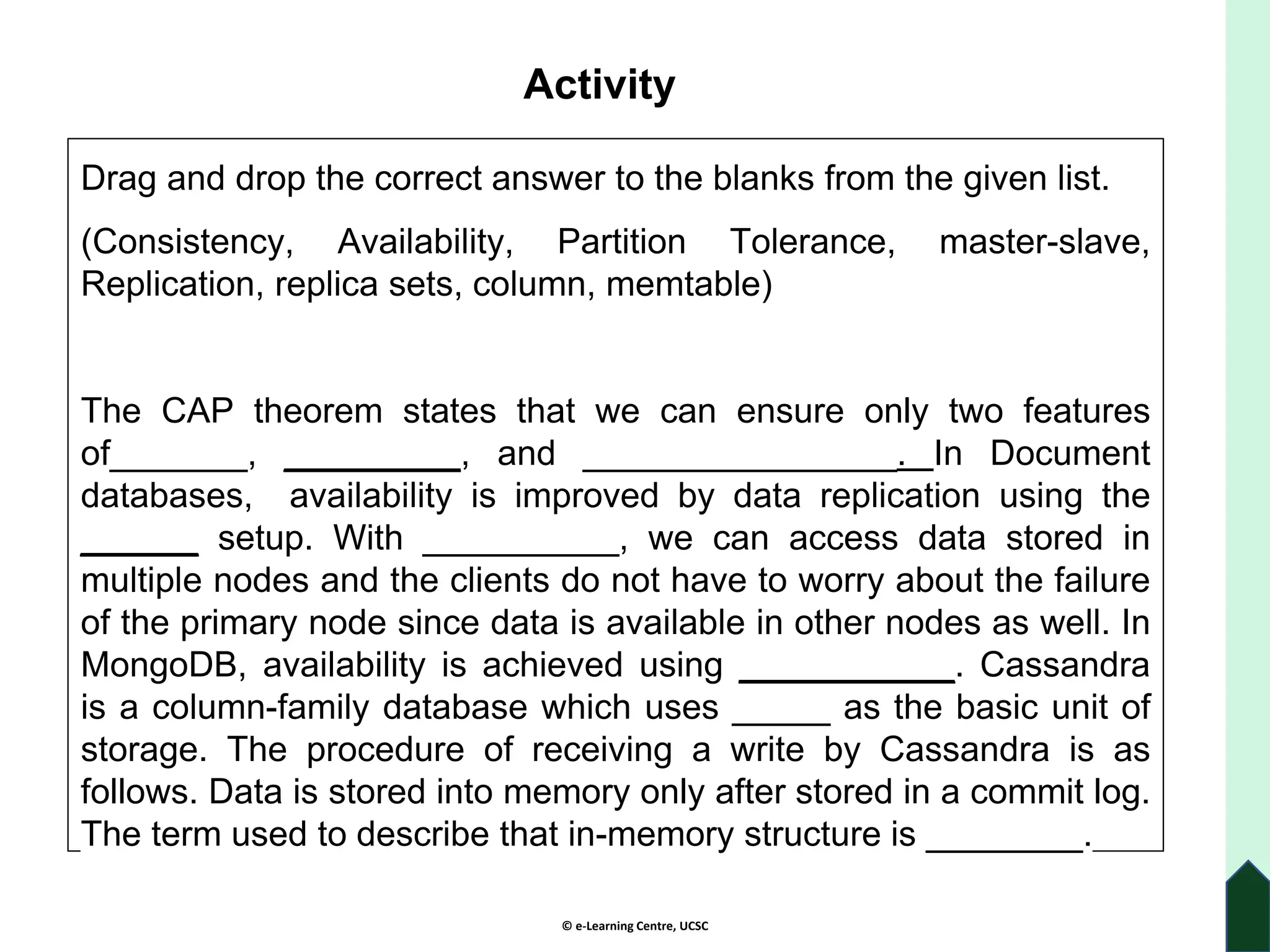 © e-Learning Centre, UCSC
Activity
Drag and drop the correct answer to the blanks from the given list.
(Consistency, Availability, Partition Tolerance, master-slave,
Replication, replica sets, column, memtable)
The CAP theorem states that we can ensure only two features
of_______, _________, and ________________. In Document
databases, availability is improved by data replication using the
______ setup. With __________, we can access data stored in
multiple nodes and the clients do not have to worry about the failure
of the primary node since data is available in other nodes as well. In
MongoDB, availability is achieved using ___________. Cassandra
is a column-family database which uses _____ as the basic unit of
storage. The procedure of receiving a write by Cassandra is as
follows. Data is stored into memory only after stored in a commit log.
The term used to describe that in-memory structure is ________.
 