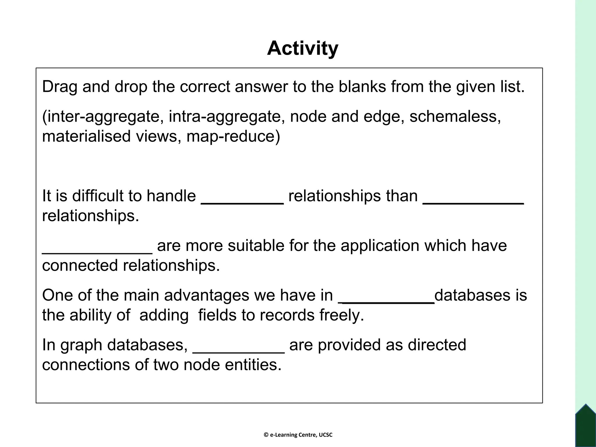 © e-Learning Centre, UCSC
Activity
Drag and drop the correct answer to the blanks from the given list.
(inter-aggregate, intra-aggregate, node and edge, schemaless,
materialised views, map-reduce)
It is difficult to handle _________ relationships than ___________
relationships.
____________ are more suitable for the application which have
connected relationships.
One of the main advantages we have in __________databases is
the ability of adding fields to records freely.
In graph databases, __________ are provided as directed
connections of two node entities.
 