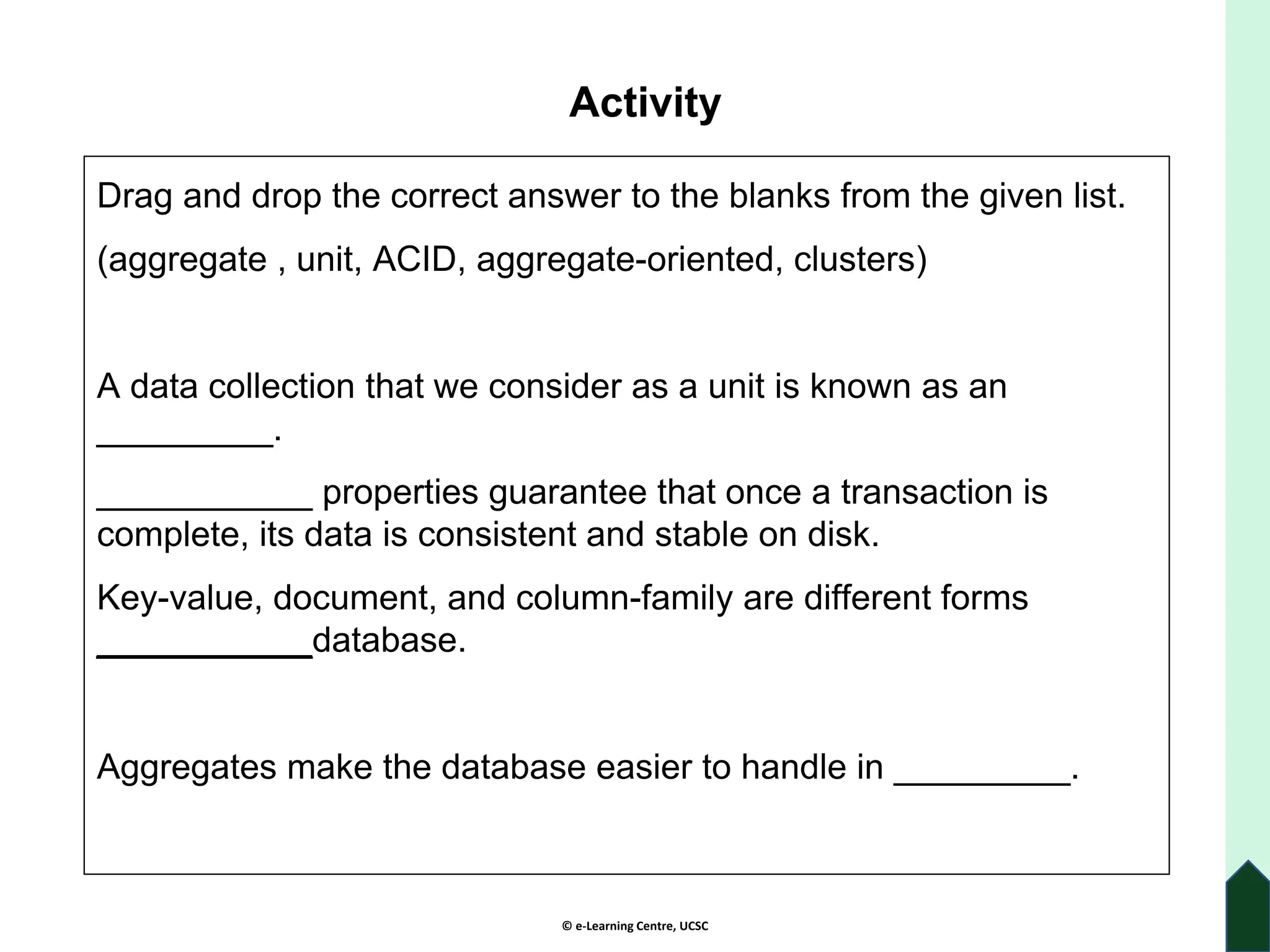 © e-Learning Centre, UCSC
Activity
Drag and drop the correct answer to the blanks from the given list.
(aggregate , unit, ACID, aggregate-oriented, clusters)
A data collection that we consider as a unit is known as an
_________.
___________ properties guarantee that once a transaction is
complete, its data is consistent and stable on disk.
Key-value, document, and column-family are different forms
___________database.
Aggregates make the database easier to handle in _________.
 