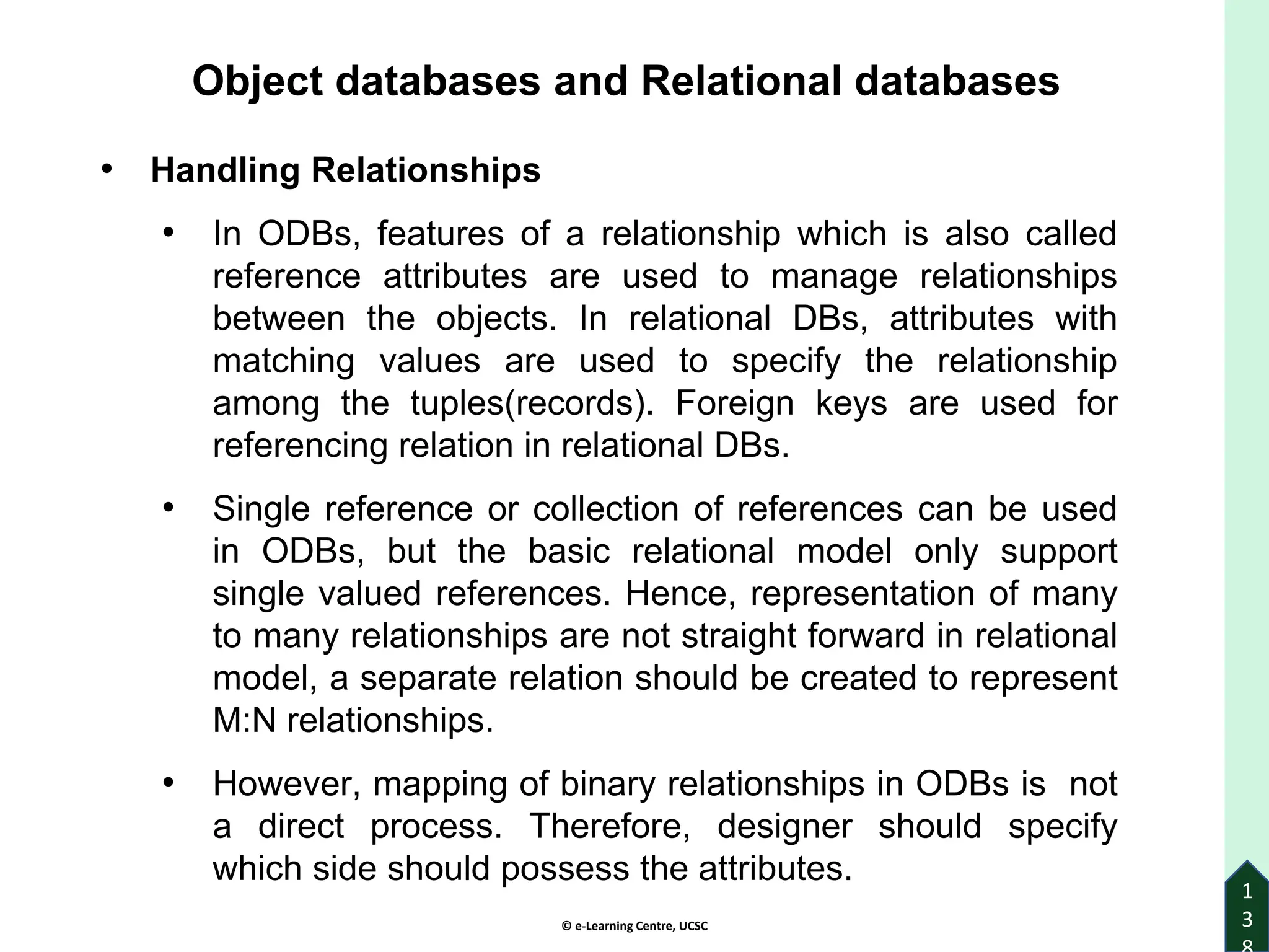 © e-Learning Centre, UCSC
1
3
Object databases and Relational databases
• Handling Relationships
• In ODBs, features of a relationship which is also called
reference attributes are used to manage relationships
between the objects. In relational DBs, attributes with
matching values are used to specify the relationship
among the tuples(records). Foreign keys are used for
referencing relation in relational DBs.
• Single reference or collection of references can be used
in ODBs, but the basic relational model only support
single valued references. Hence, representation of many
to many relationships are not straight forward in relational
model, a separate relation should be created to represent
M:N relationships.
• However, mapping of binary relationships in ODBs is not
a direct process. Therefore, designer should specify
which side should possess the attributes.
 