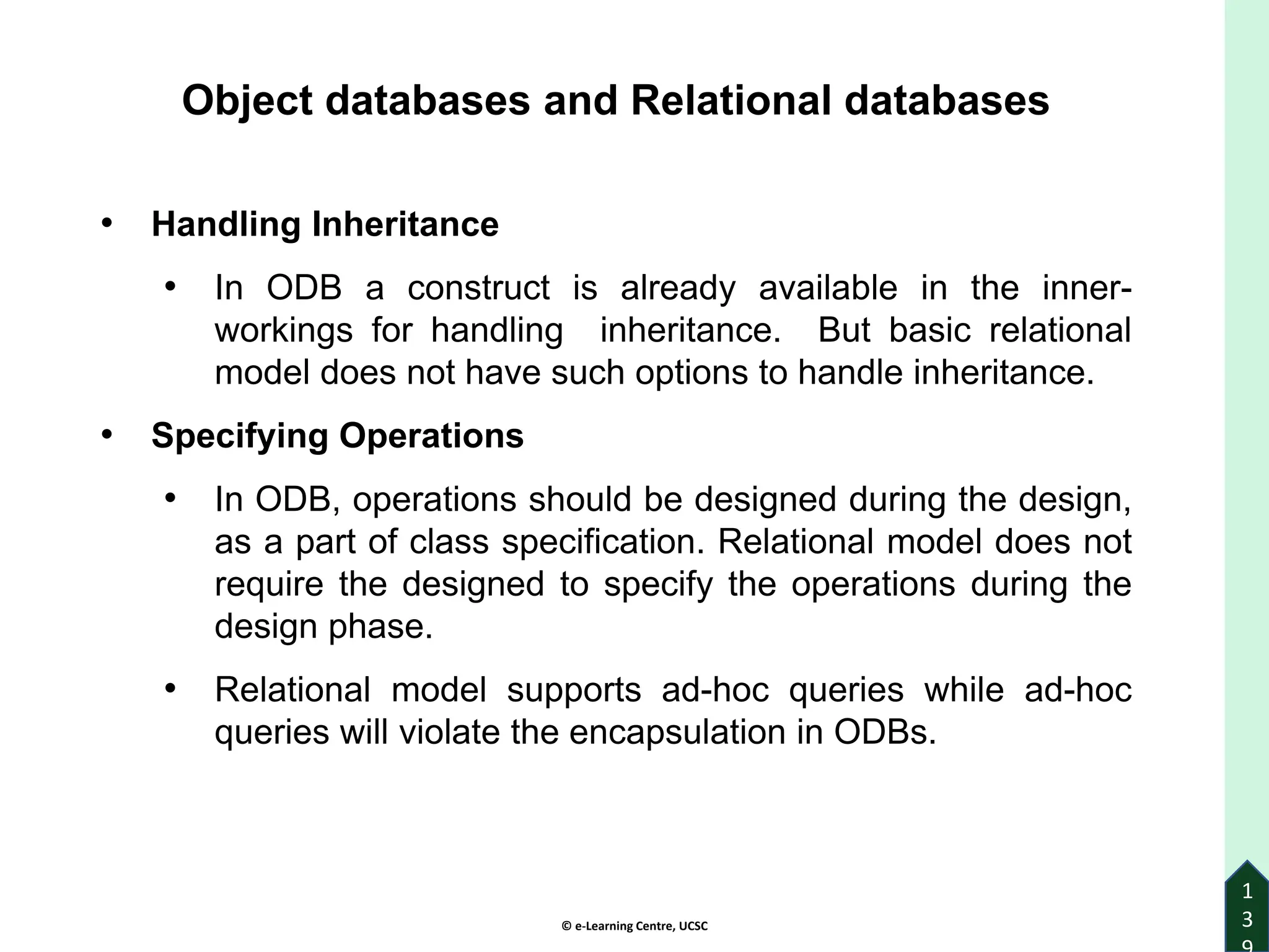 © e-Learning Centre, UCSC
1
3
Object databases and Relational databases
• Handling Inheritance
• In ODB a construct is already available in the inner-
workings for handling inheritance. But basic relational
model does not have such options to handle inheritance.
• Specifying Operations
• In ODB, operations should be designed during the design,
as a part of class specification. Relational model does not
require the designed to specify the operations during the
design phase.
• Relational model supports ad-hoc queries while ad-hoc
queries will violate the encapsulation in ODBs.
 