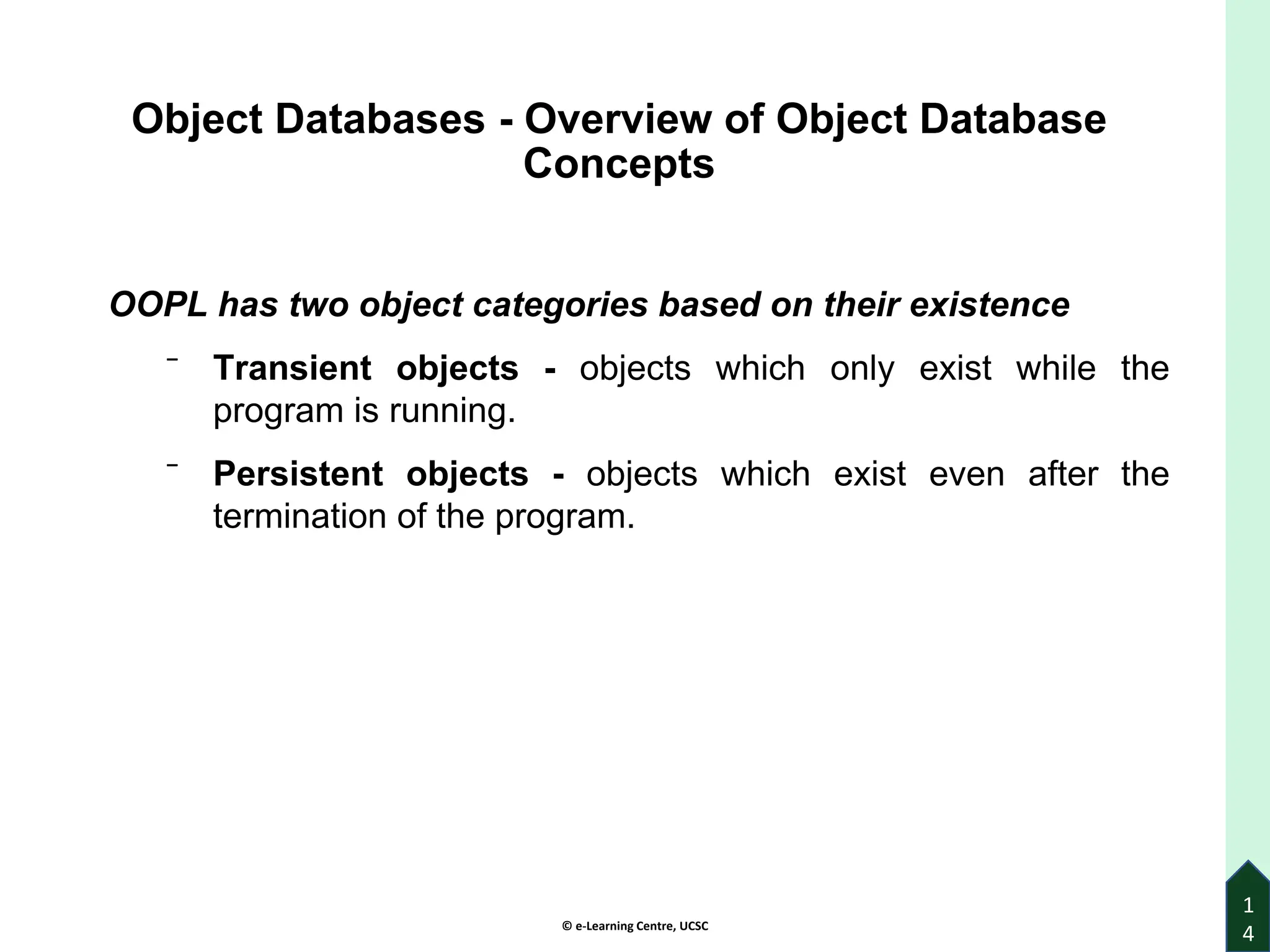 © e-Learning Centre, UCSC
1
4
Object Databases - Overview of Object Database
Concepts
OOPL has two object categories based on their existence
⁻ Transient objects - objects which only exist while the
program is running.
⁻ Persistent objects - objects which exist even after the
termination of the program.
 