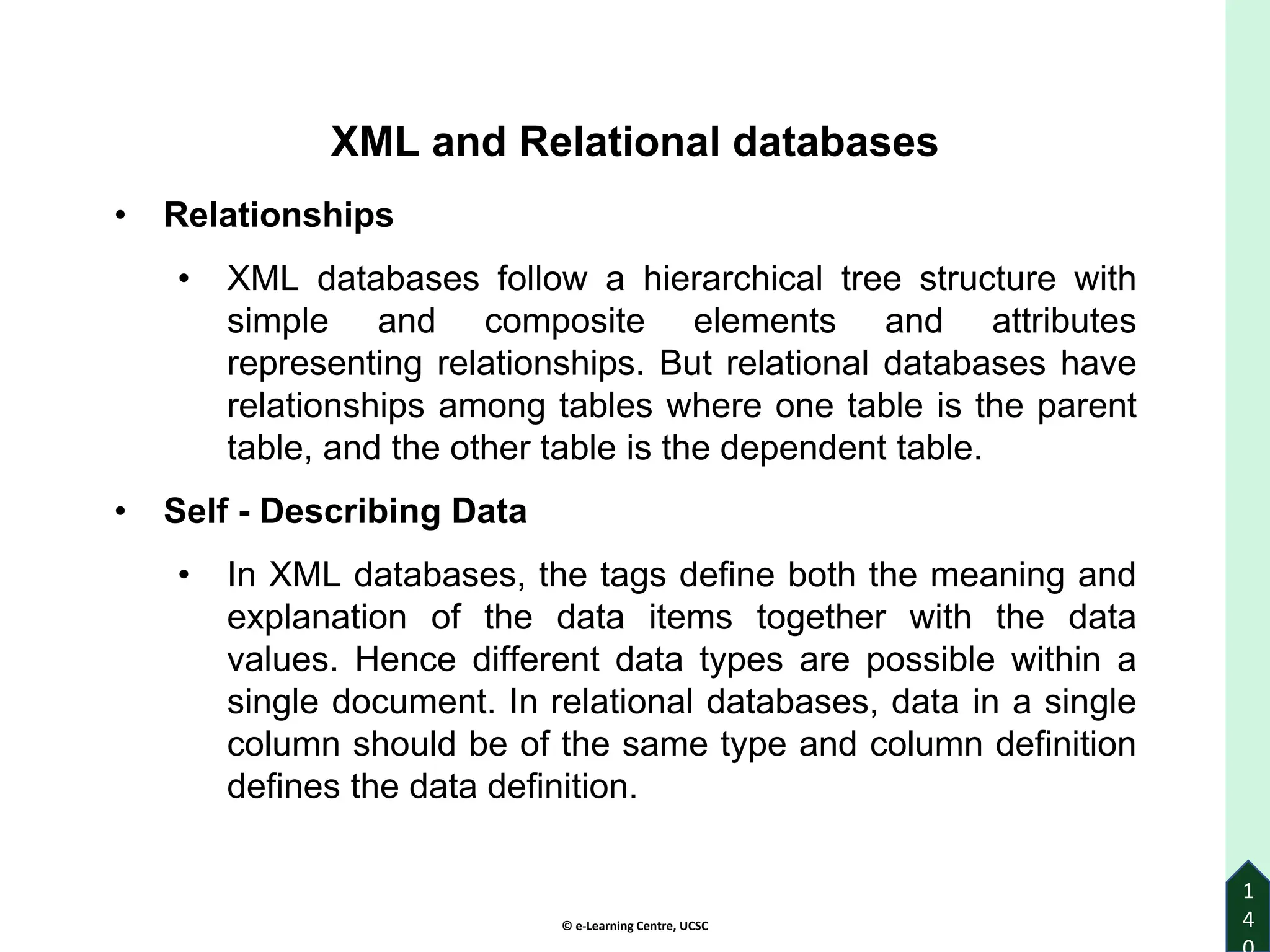 © e-Learning Centre, UCSC
1
4
XML and Relational databases
• Relationships
• XML databases follow a hierarchical tree structure with
simple and composite elements and attributes
representing relationships. But relational databases have
relationships among tables where one table is the parent
table, and the other table is the dependent table.
• Self - Describing Data
• In XML databases, the tags define both the meaning and
explanation of the data items together with the data
values. Hence different data types are possible within a
single document. In relational databases, data in a single
column should be of the same type and column definition
defines the data definition.
 