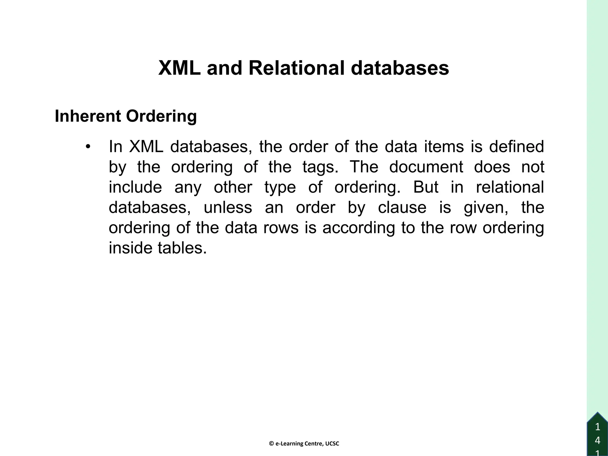 © e-Learning Centre, UCSC
1
4
XML and Relational databases
Inherent Ordering
• In XML databases, the order of the data items is defined
by the ordering of the tags. The document does not
include any other type of ordering. But in relational
databases, unless an order by clause is given, the
ordering of the data rows is according to the row ordering
inside tables.
 