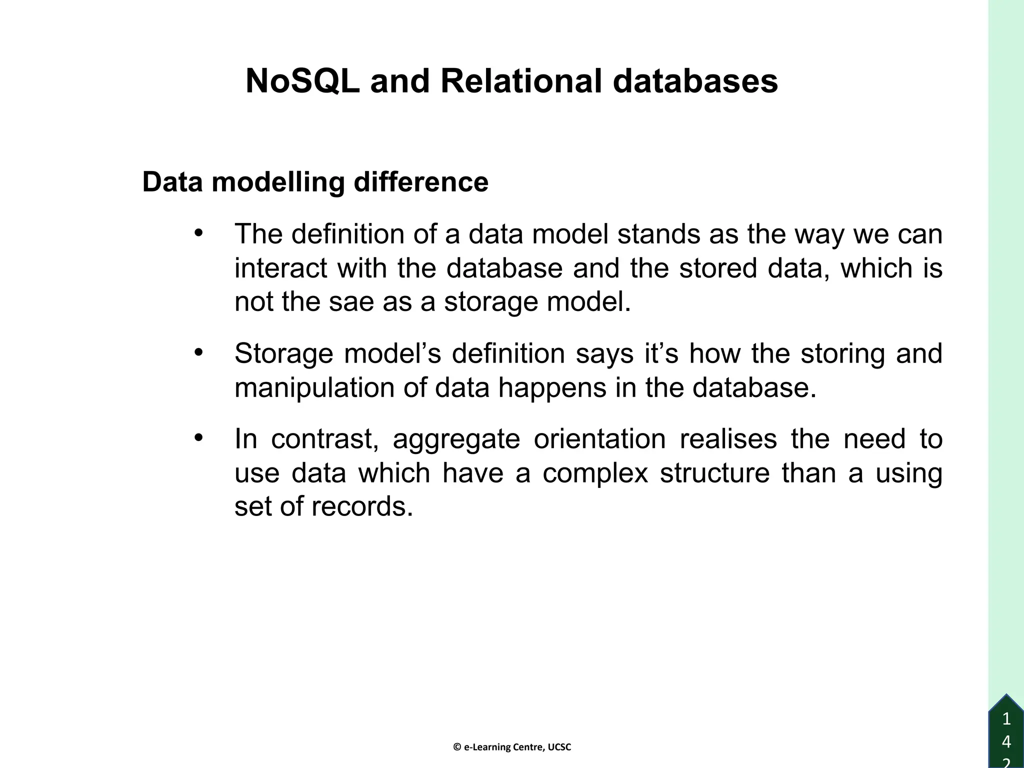 © e-Learning Centre, UCSC
1
4
NoSQL and Relational databases
Data modelling difference
• The definition of a data model stands as the way we can
interact with the database and the stored data, which is
not the sae as a storage model.
• Storage model’s definition says it’s how the storing and
manipulation of data happens in the database.
• In contrast, aggregate orientation realises the need to
use data which have a complex structure than a using
set of records.
 