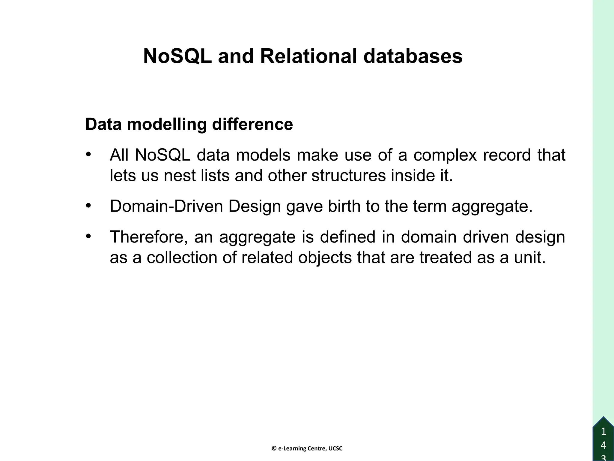 © e-Learning Centre, UCSC
1
4
NoSQL and Relational databases
Data modelling difference
• All NoSQL data models make use of a complex record that
lets us nest lists and other structures inside it.
• Domain-Driven Design gave birth to the term aggregate.
• Therefore, an aggregate is defined in domain driven design
as a collection of related objects that are treated as a unit.
 