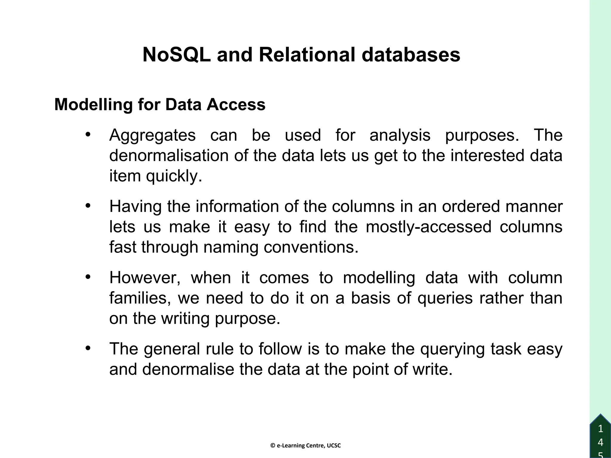 © e-Learning Centre, UCSC
1
4
NoSQL and Relational databases
Modelling for Data Access
• Aggregates can be used for analysis purposes. The
denormalisation of the data lets us get to the interested data
item quickly.
• Having the information of the columns in an ordered manner
lets us make it easy to find the mostly-accessed columns
fast through naming conventions.
• However, when it comes to modelling data with column
families, we need to do it on a basis of queries rather than
on the writing purpose.
• The general rule to follow is to make the querying task easy
and denormalise the data at the point of write.
 