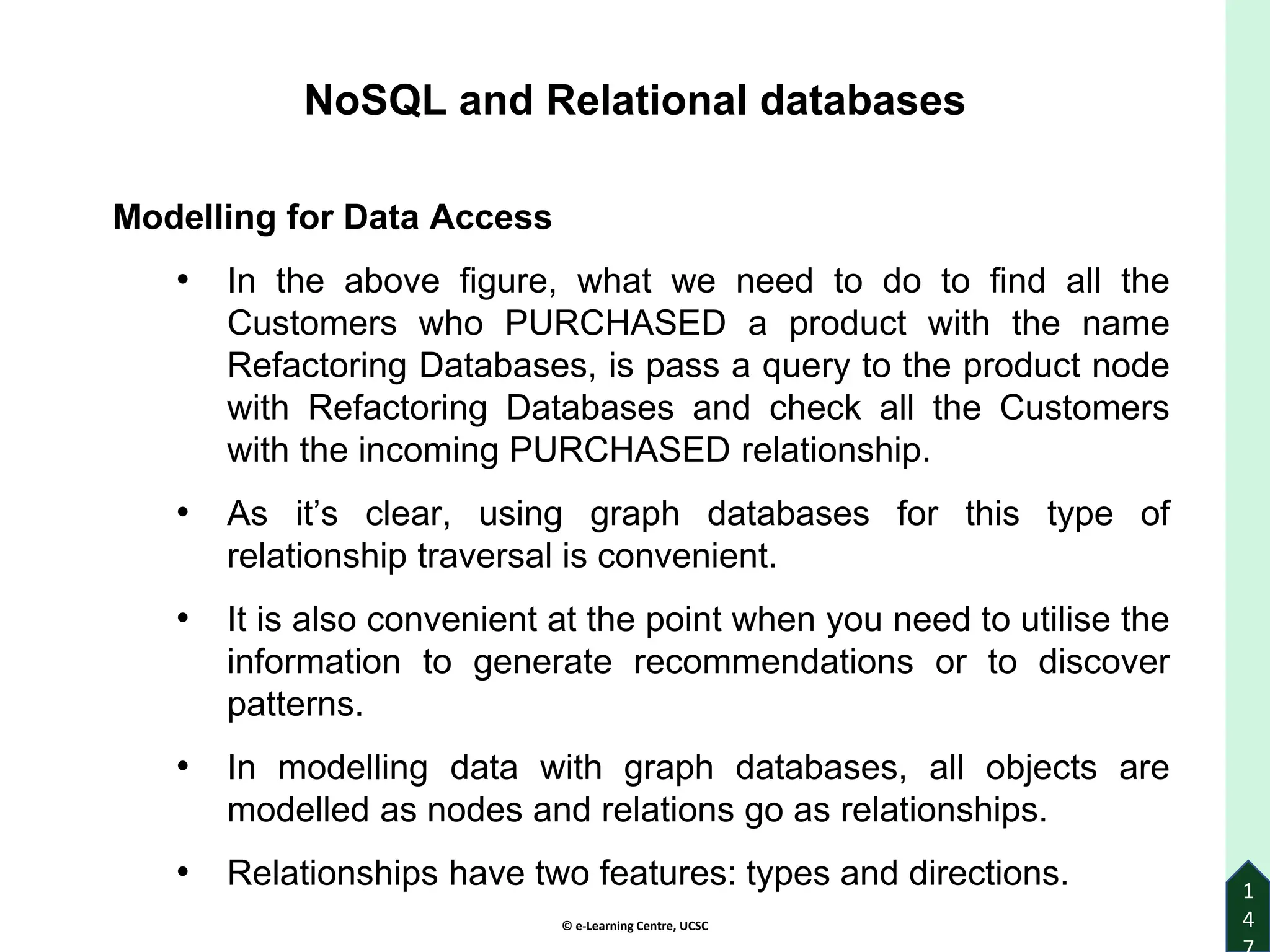 © e-Learning Centre, UCSC
1
4
NoSQL and Relational databases
Modelling for Data Access
• In the above figure, what we need to do to find all the
Customers who PURCHASED a product with the name
Refactoring Databases, is pass a query to the product node
with Refactoring Databases and check all the Customers
with the incoming PURCHASED relationship.
• As it’s clear, using graph databases for this type of
relationship traversal is convenient.
• It is also convenient at the point when you need to utilise the
information to generate recommendations or to discover
patterns.
• In modelling data with graph databases, all objects are
modelled as nodes and relations go as relationships.
• Relationships have two features: types and directions.
 
