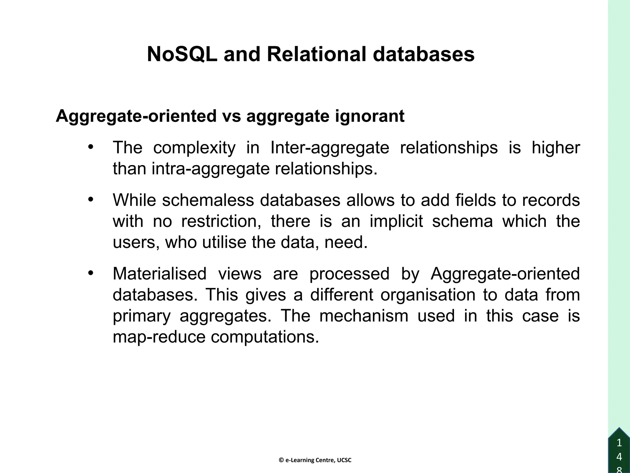 © e-Learning Centre, UCSC
1
4
NoSQL and Relational databases
Aggregate-oriented vs aggregate ignorant
• The complexity in Inter-aggregate relationships is higher
than intra-aggregate relationships.
• While schemaless databases allows to add fields to records
with no restriction, there is an implicit schema which the
users, who utilise the data, need.
• Materialised views are processed by Aggregate-oriented
databases. This gives a different organisation to data from
primary aggregates. The mechanism used in this case is
map-reduce computations.
 