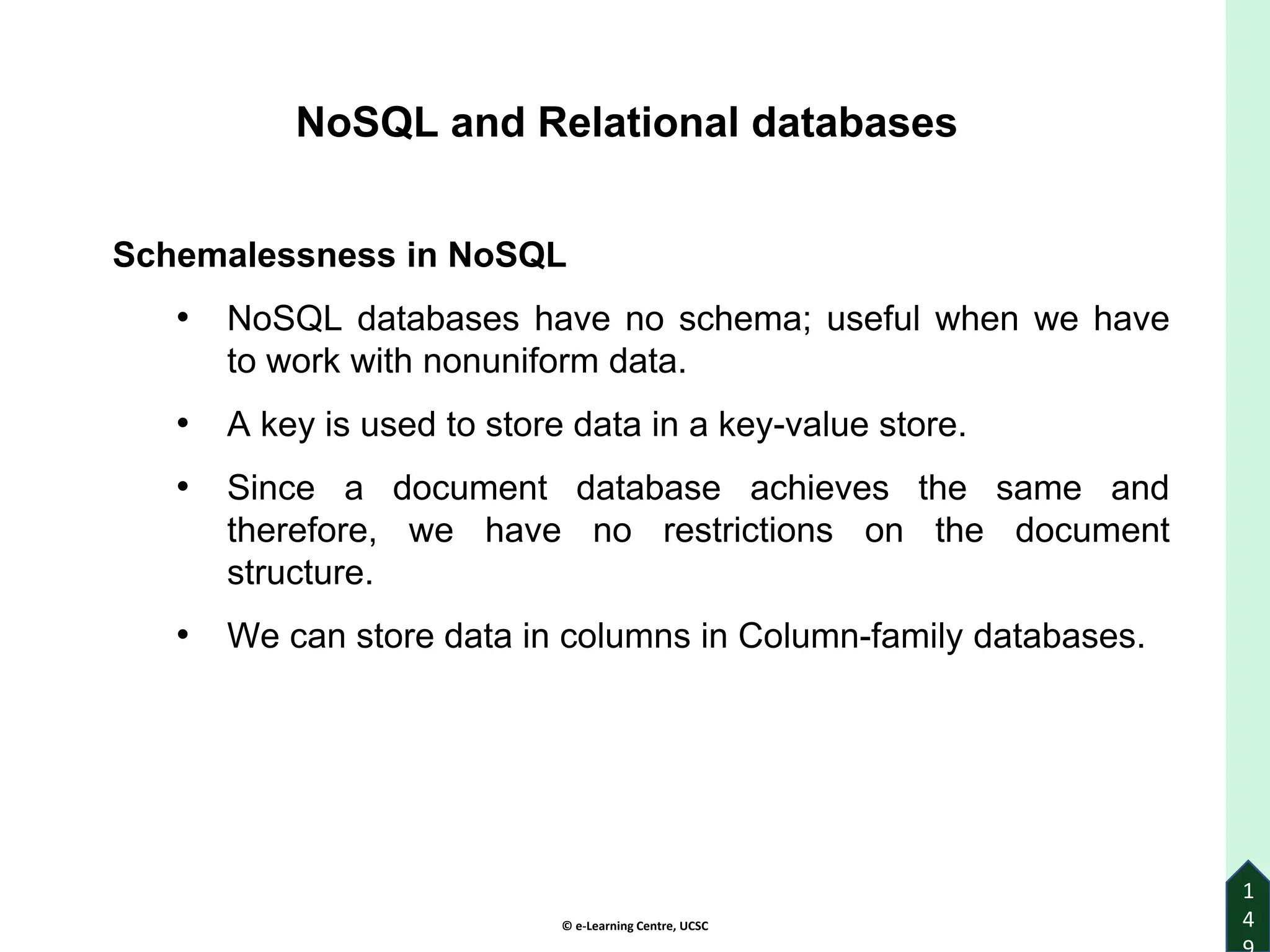 © e-Learning Centre, UCSC
1
4
Schemalessness in NoSQL
• NoSQL databases have no schema; useful when we have
to work with nonuniform data.
• A key is used to store data in a key-value store.
• Since a document database achieves the same and
therefore, we have no restrictions on the document
structure.
• We can store data in columns in Column-family databases.
NoSQL and Relational databases
 