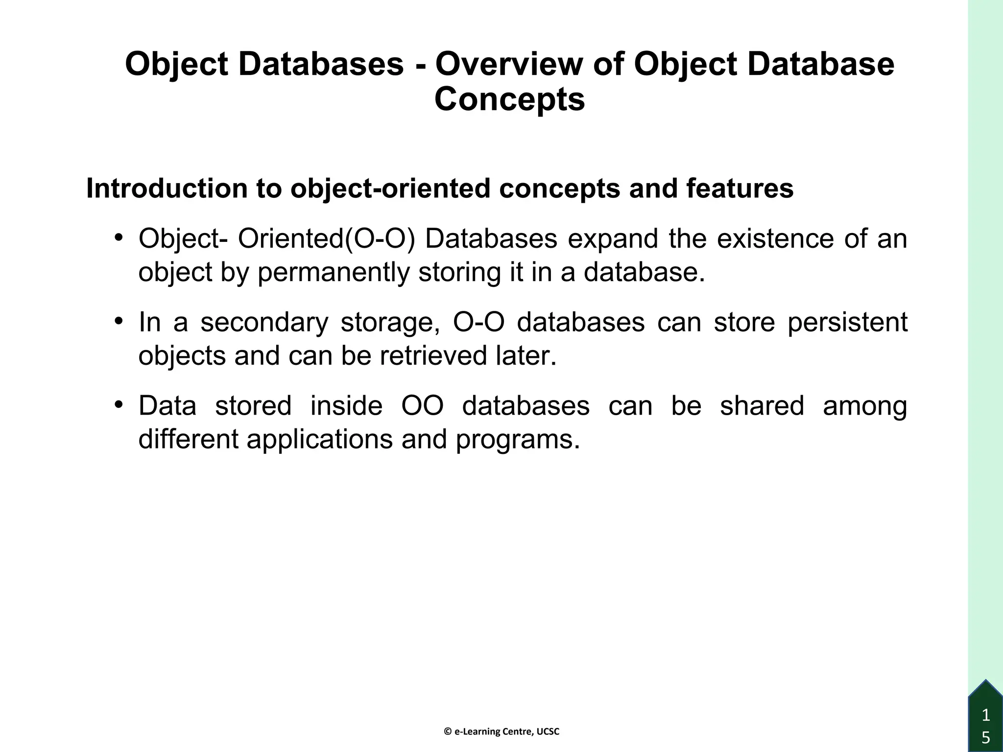 © e-Learning Centre, UCSC
Object Databases - Overview of Object Database
Concepts
Introduction to object-oriented concepts and features
• Object- Oriented(O-O) Databases expand the existence of an
object by permanently storing it in a database.
• In a secondary storage, O-O databases can store persistent
objects and can be retrieved later.
• Data stored inside OO databases can be shared among
different applications and programs.
1
5
 