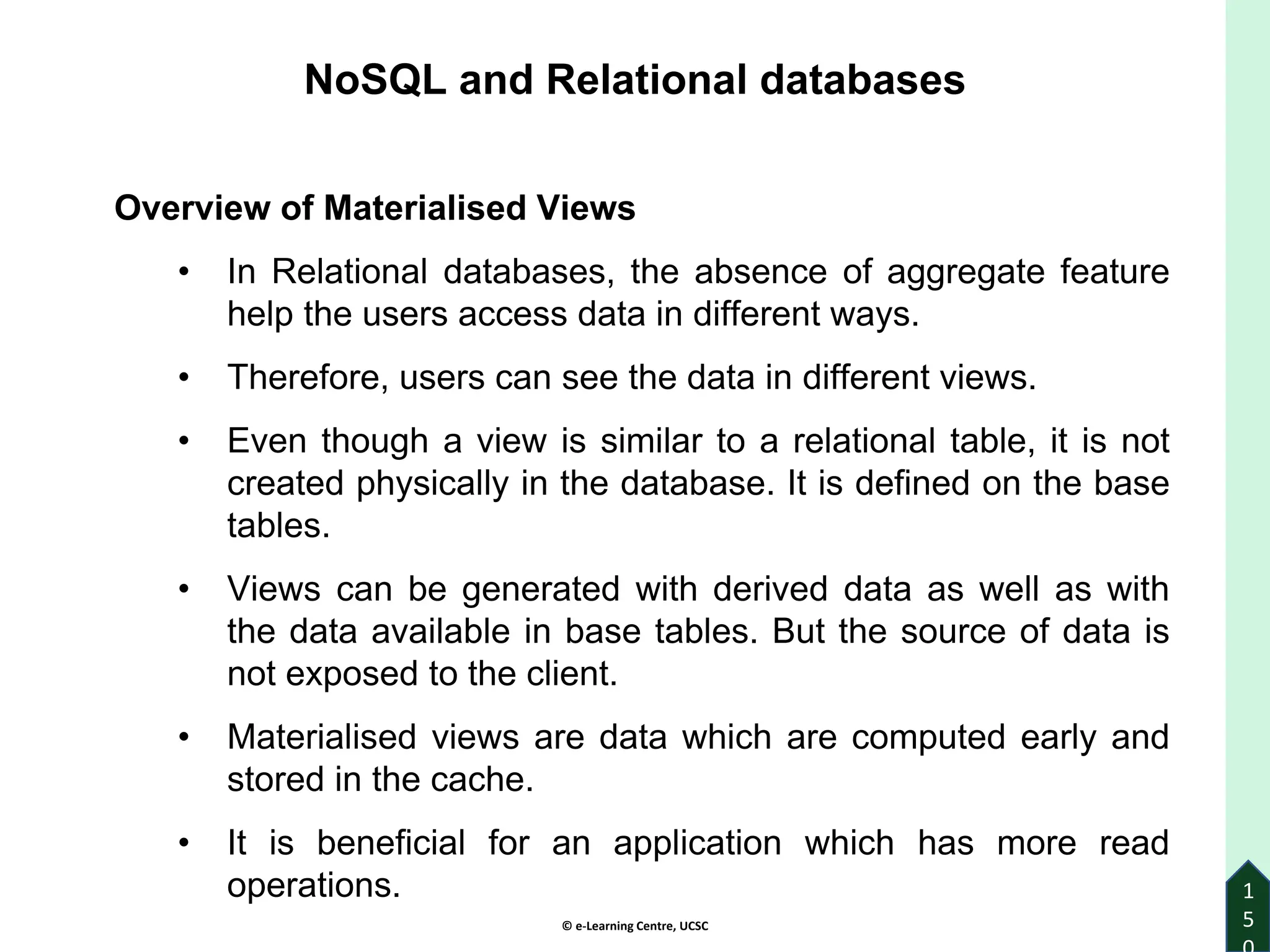 © e-Learning Centre, UCSC
1
5
Overview of Materialised Views
• In Relational databases, the absence of aggregate feature
help the users access data in different ways.
• Therefore, users can see the data in different views.
• Even though a view is similar to a relational table, it is not
created physically in the database. It is defined on the base
tables.
• Views can be generated with derived data as well as with
the data available in base tables. But the source of data is
not exposed to the client.
• Materialised views are data which are computed early and
stored in the cache.
• It is beneficial for an application which has more read
operations.
NoSQL and Relational databases
 