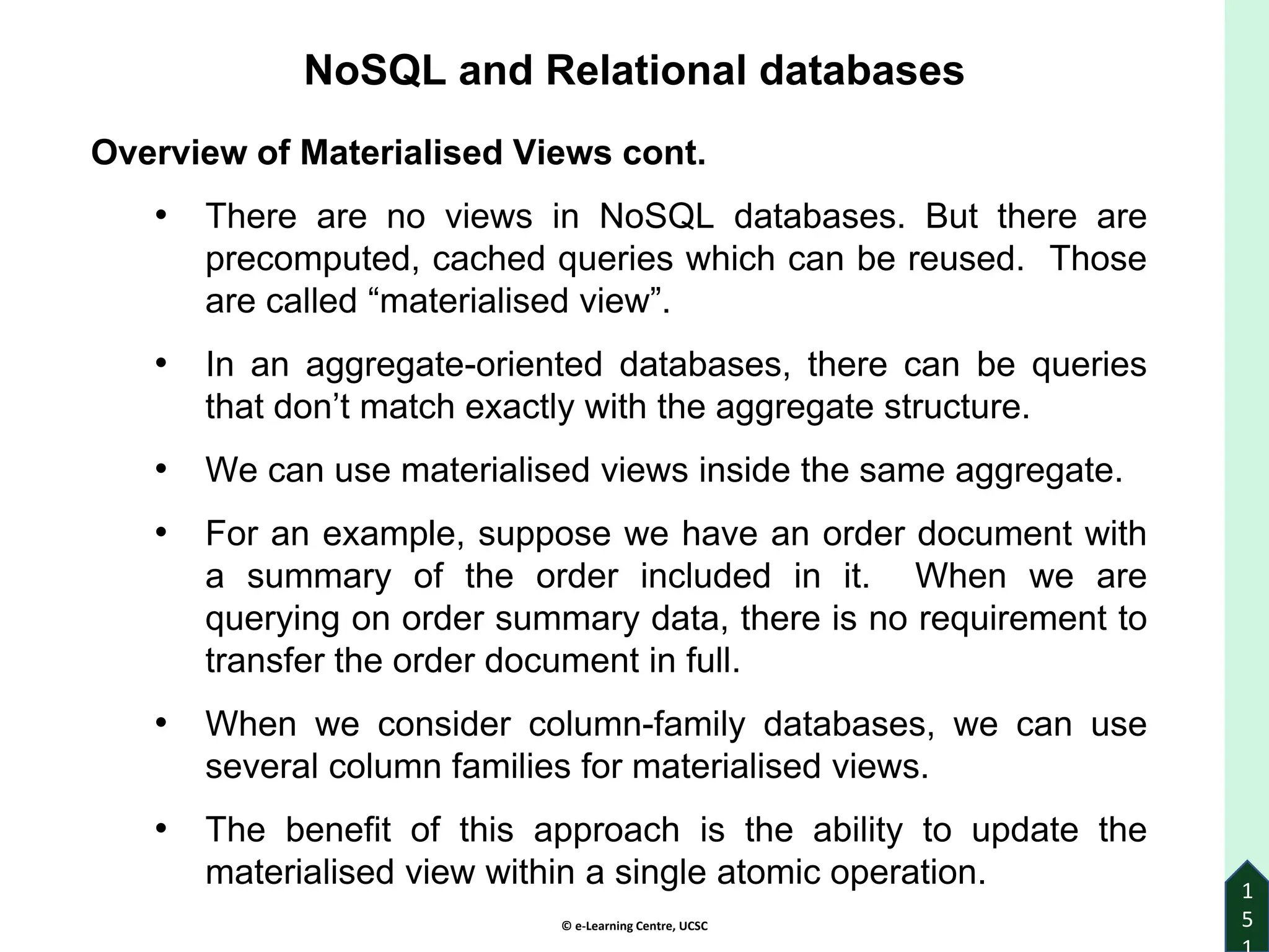 © e-Learning Centre, UCSC
1
5
Overview of Materialised Views cont.
• There are no views in NoSQL databases. But there are
precomputed, cached queries which can be reused. Those
are called “materialised view”.
• In an aggregate-oriented databases, there can be queries
that don’t match exactly with the aggregate structure.
• We can use materialised views inside the same aggregate.
• For an example, suppose we have an order document with
a summary of the order included in it. When we are
querying on order summary data, there is no requirement to
transfer the order document in full.
• When we consider column-family databases, we can use
several column families for materialised views.
• The benefit of this approach is the ability to update the
materialised view within a single atomic operation.
NoSQL and Relational databases
 