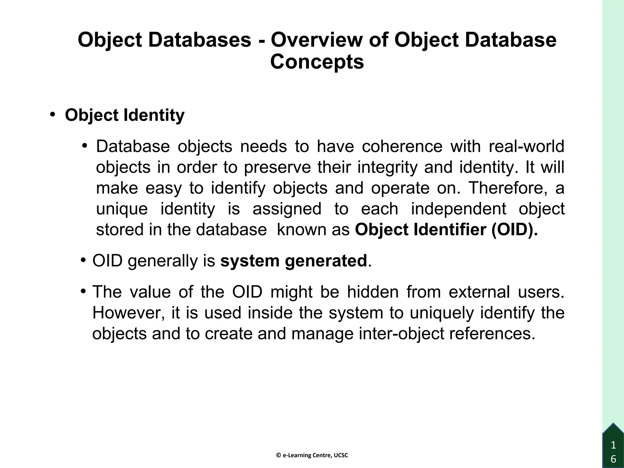 © e-Learning Centre, UCSC
Object Databases - Overview of Object Database
Concepts
• Object Identity
• Database objects needs to have coherence with real-world
objects in order to preserve their integrity and identity. It will
make easy to identify objects and operate on. Therefore, a
unique identity is assigned to each independent object
stored in the database known as Object Identifier (OID).
• OID generally is system generated.
• The value of the OID might be hidden from external users.
However, it is used inside the system to uniquely identify the
objects and to create and manage inter-object references.
1
6
 