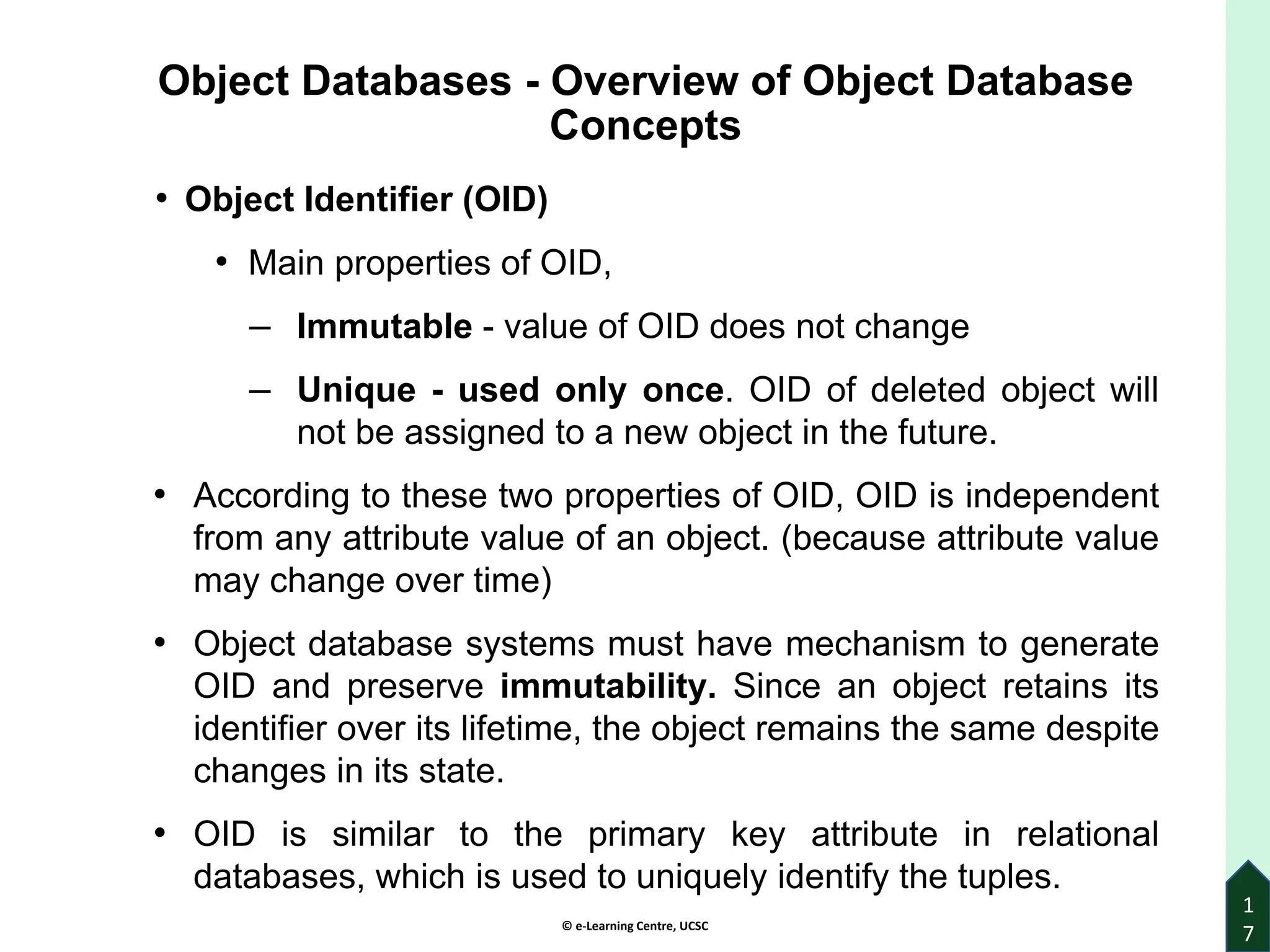 © e-Learning Centre, UCSC
Object Databases - Overview of Object Database
Concepts
• Object Identifier (OID)
• Main properties of OID,
‒ Immutable - value of OID does not change
‒ Unique - used only once. OID of deleted object will
not be assigned to a new object in the future.
• According to these two properties of OID, OID is independent
from any attribute value of an object. (because attribute value
may change over time)
• Object database systems must have mechanism to generate
OID and preserve immutability. Since an object retains its
identifier over its lifetime, the object remains the same despite
changes in its state.
• OID is similar to the primary key attribute in relational
databases, which is used to uniquely identify the tuples.
1
7
 