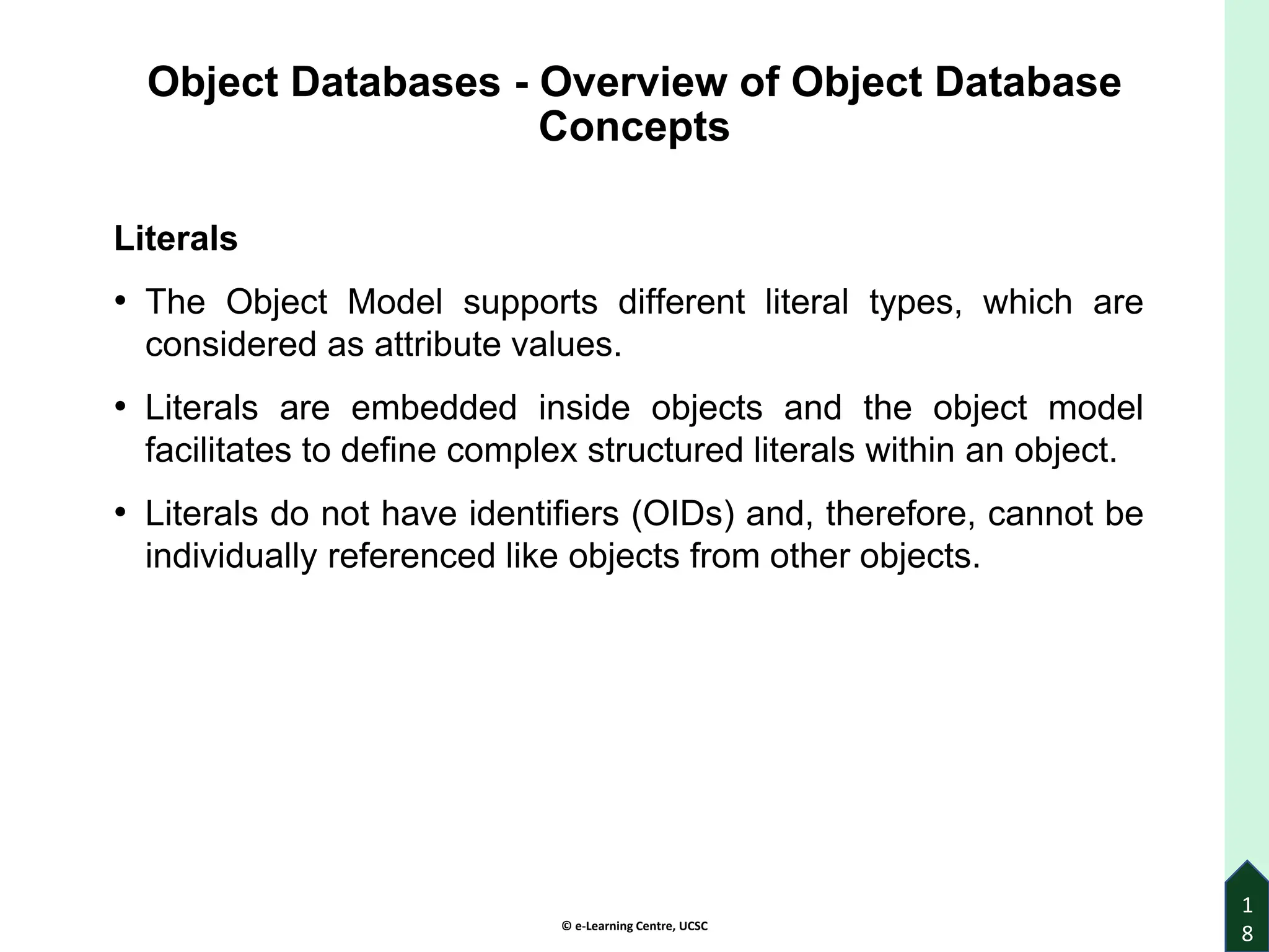 © e-Learning Centre, UCSC
Object Databases - Overview of Object Database
Concepts
Literals
• The Object Model supports different literal types, which are
considered as attribute values.
• Literals are embedded inside objects and the object model
facilitates to define complex structured literals within an object.
• Literals do not have identifiers (OIDs) and, therefore, cannot be
individually referenced like objects from other objects.
1
8
 