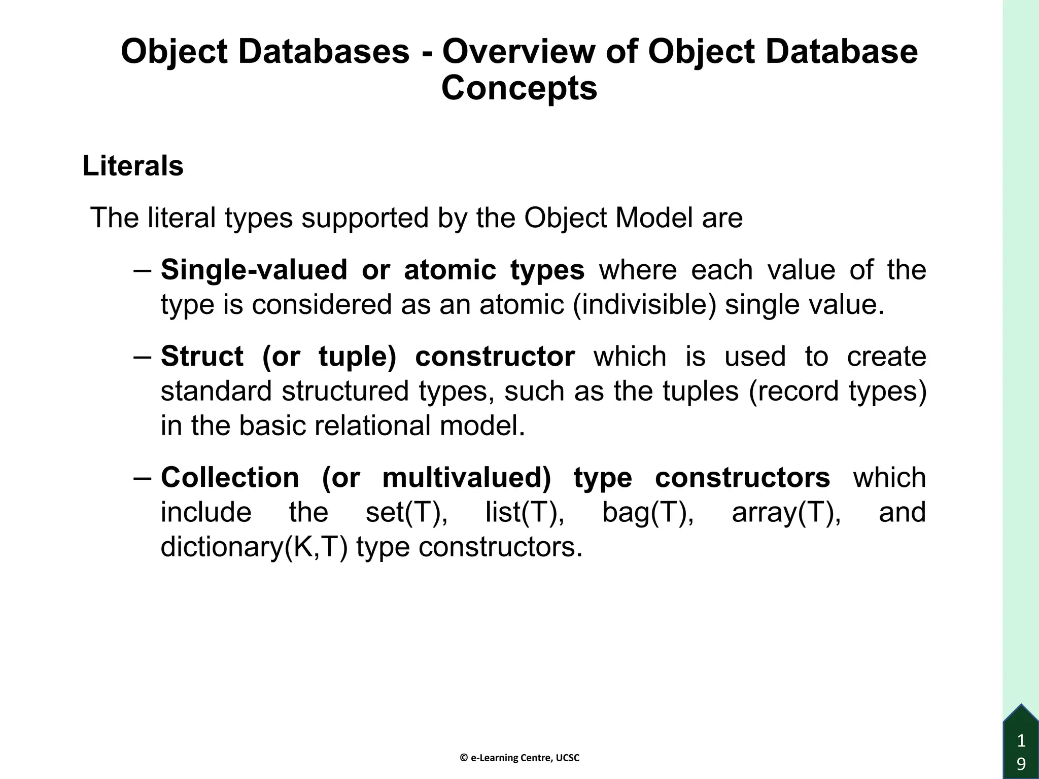 © e-Learning Centre, UCSC
Object Databases - Overview of Object Database
Concepts
Literals
The literal types supported by the Object Model are
– Single-valued or atomic types where each value of the
type is considered as an atomic (indivisible) single value.
– Struct (or tuple) constructor which is used to create
standard structured types, such as the tuples (record types)
in the basic relational model.
– Collection (or multivalued) type constructors which
include the set(T), list(T), bag(T), array(T), and
dictionary(K,T) type constructors.
1
9
 