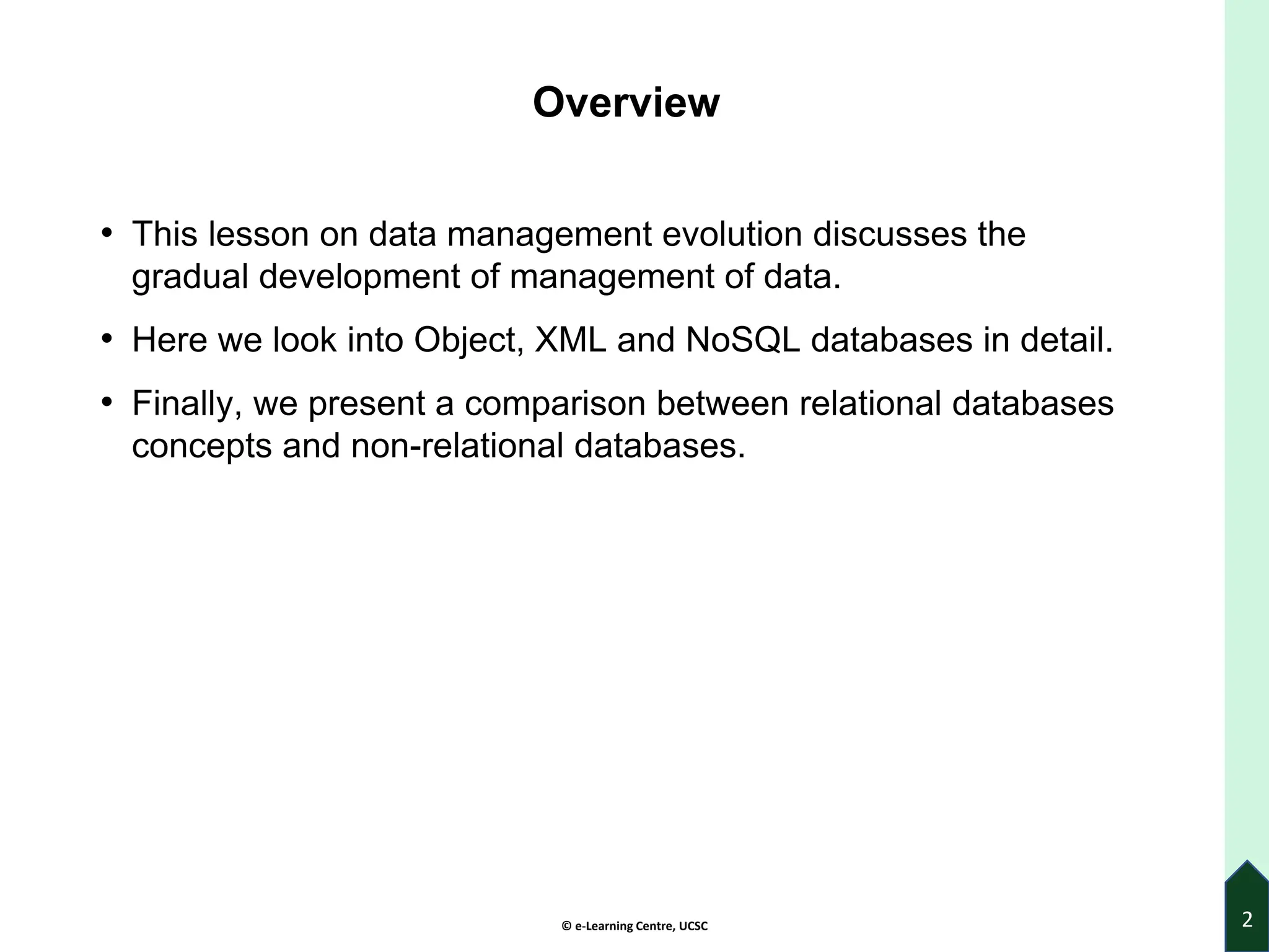© e-Learning Centre, UCSC
Overview
• This lesson on data management evolution discusses the
gradual development of management of data.
• Here we look into Object, XML and NoSQL databases in detail.
• Finally, we present a comparison between relational databases
concepts and non-relational databases.
2
 