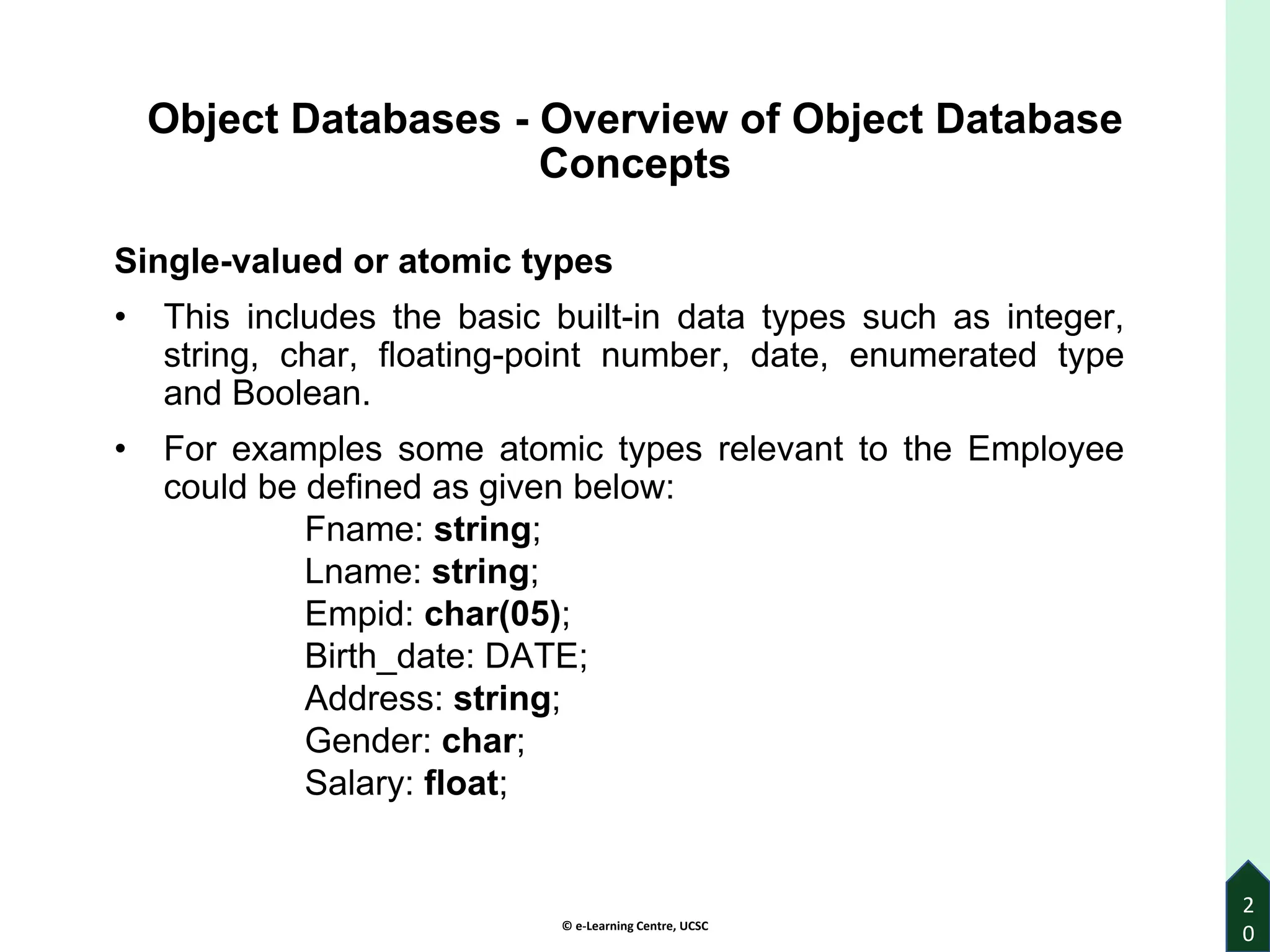 © e-Learning Centre, UCSC
2
0
Object Databases - Overview of Object Database
Concepts
Single-valued or atomic types
• This includes the basic built-in data types such as integer,
string, char, floating-point number, date, enumerated type
and Boolean.
• For examples some atomic types relevant to the Employee
could be defined as given below:
Fname: string;
Lname: string;
Empid: char(05);
Birth_date: DATE;
Address: string;
Gender: char;
Salary: float;
 