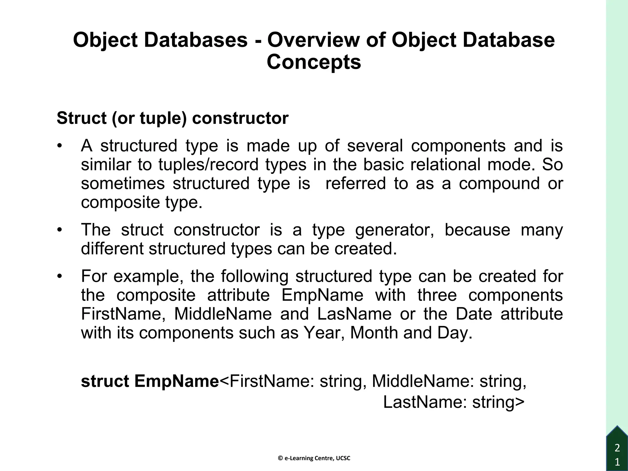 © e-Learning Centre, UCSC
2
1
Object Databases - Overview of Object Database
Concepts
Struct (or tuple) constructor
• A structured type is made up of several components and is
similar to tuples/record types in the basic relational mode. So
sometimes structured type is referred to as a compound or
composite type.
• The struct constructor is a type generator, because many
different structured types can be created.
• For example, the following structured type can be created for
the composite attribute EmpName with three components
FirstName, MiddleName and LasName or the Date attribute
with its components such as Year, Month and Day.
struct EmpName<FirstName: string, MiddleName: string,
LastName: string>
 