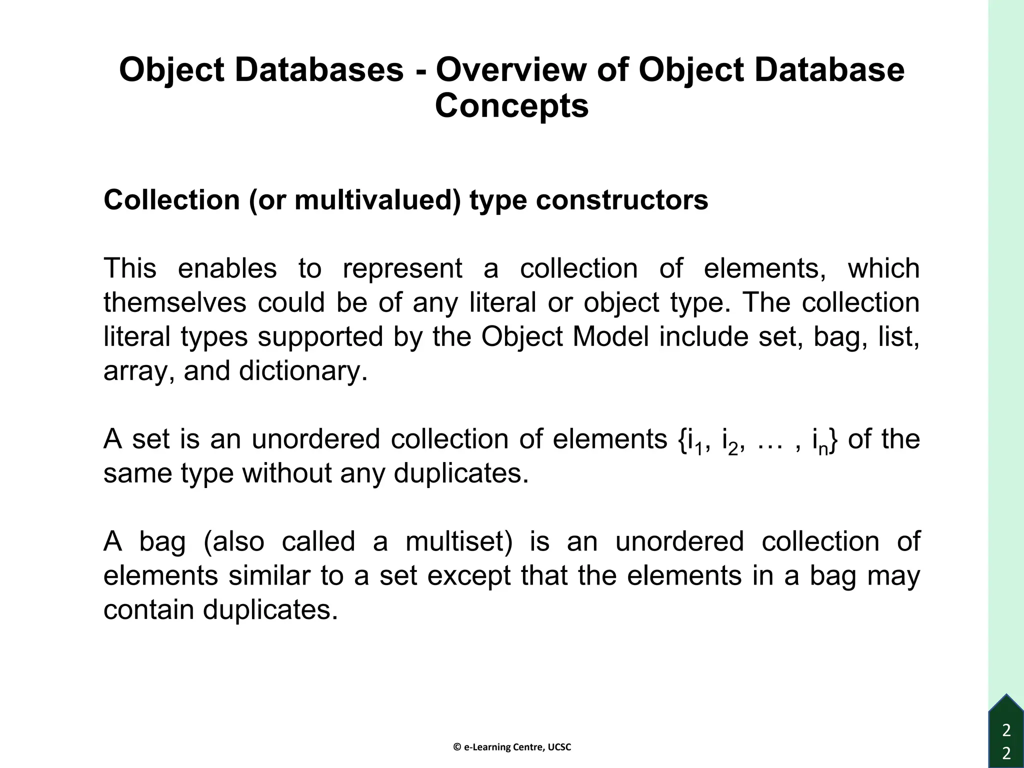 © e-Learning Centre, UCSC
2
2
Object Databases - Overview of Object Database
Concepts
Collection (or multivalued) type constructors
This enables to represent a collection of elements, which
themselves could be of any literal or object type. The collection
literal types supported by the Object Model include set, bag, list,
array, and dictionary.
A set is an unordered collection of elements {i1, i2, … , in} of the
same type without any duplicates.
A bag (also called a multiset) is an unordered collection of
elements similar to a set except that the elements in a bag may
contain duplicates.
 