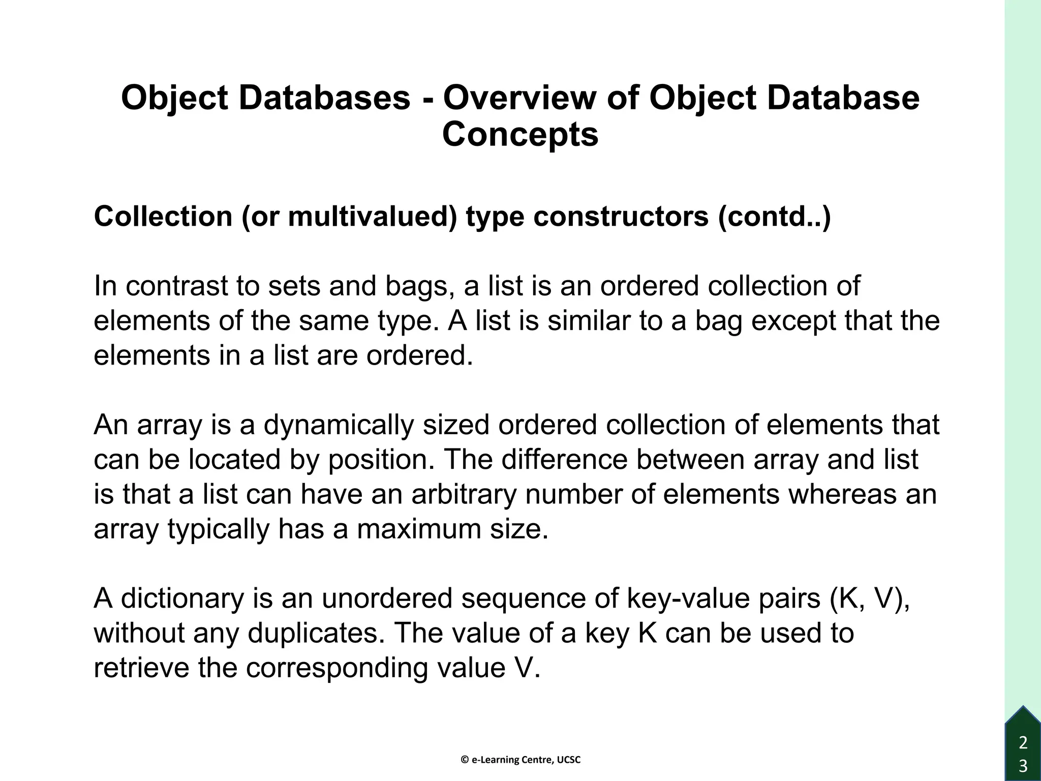 © e-Learning Centre, UCSC
2
3
Object Databases - Overview of Object Database
Concepts
Collection (or multivalued) type constructors (contd..)
In contrast to sets and bags, a list is an ordered collection of
elements of the same type. A list is similar to a bag except that the
elements in a list are ordered.
An array is a dynamically sized ordered collection of elements that
can be located by position. The difference between array and list
is that a list can have an arbitrary number of elements whereas an
array typically has a maximum size.
A dictionary is an unordered sequence of key-value pairs (K, V),
without any duplicates. The value of a key K can be used to
retrieve the corresponding value V.
 