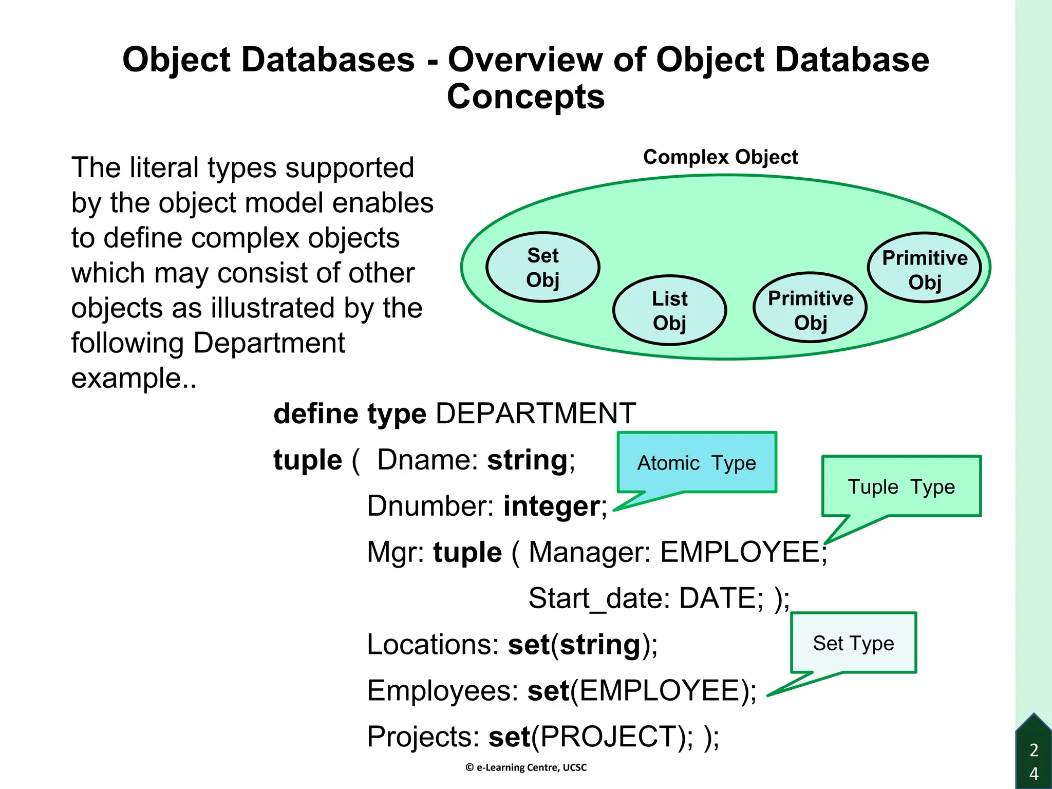 © e-Learning Centre, UCSC
2
4
Object Databases - Overview of Object Database
Concepts
define type DEPARTMENT
tuple ( Dname: string;
Dnumber: integer;
Mgr: tuple ( Manager: EMPLOYEE;
Start_date: DATE; );
Locations: set(string);
Employees: set(EMPLOYEE);
Projects: set(PROJECT); );
Atomic Type
Tuple Type
Set Type
The literal types supported
by the object model enables
to define complex objects
which may consist of other
objects as illustrated by the
following Department
example..
Set
Obj
List
Obj
Complex Object
Primitive
Obj
Primitive
Obj
 