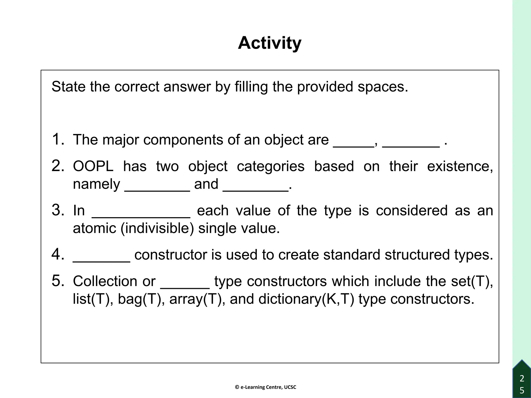 © e-Learning Centre, UCSC
Activity
State the correct answer by filling the provided spaces.
1. The major components of an object are _____, _______ .
2. OOPL has two object categories based on their existence,
namely ________ and ________.
3. In ____________ each value of the type is considered as an
atomic (indivisible) single value.
4. _______ constructor is used to create standard structured types.
5. Collection or ______ type constructors which include the set(T),
list(T), bag(T), array(T), and dictionary(K,T) type constructors.
2
5
 