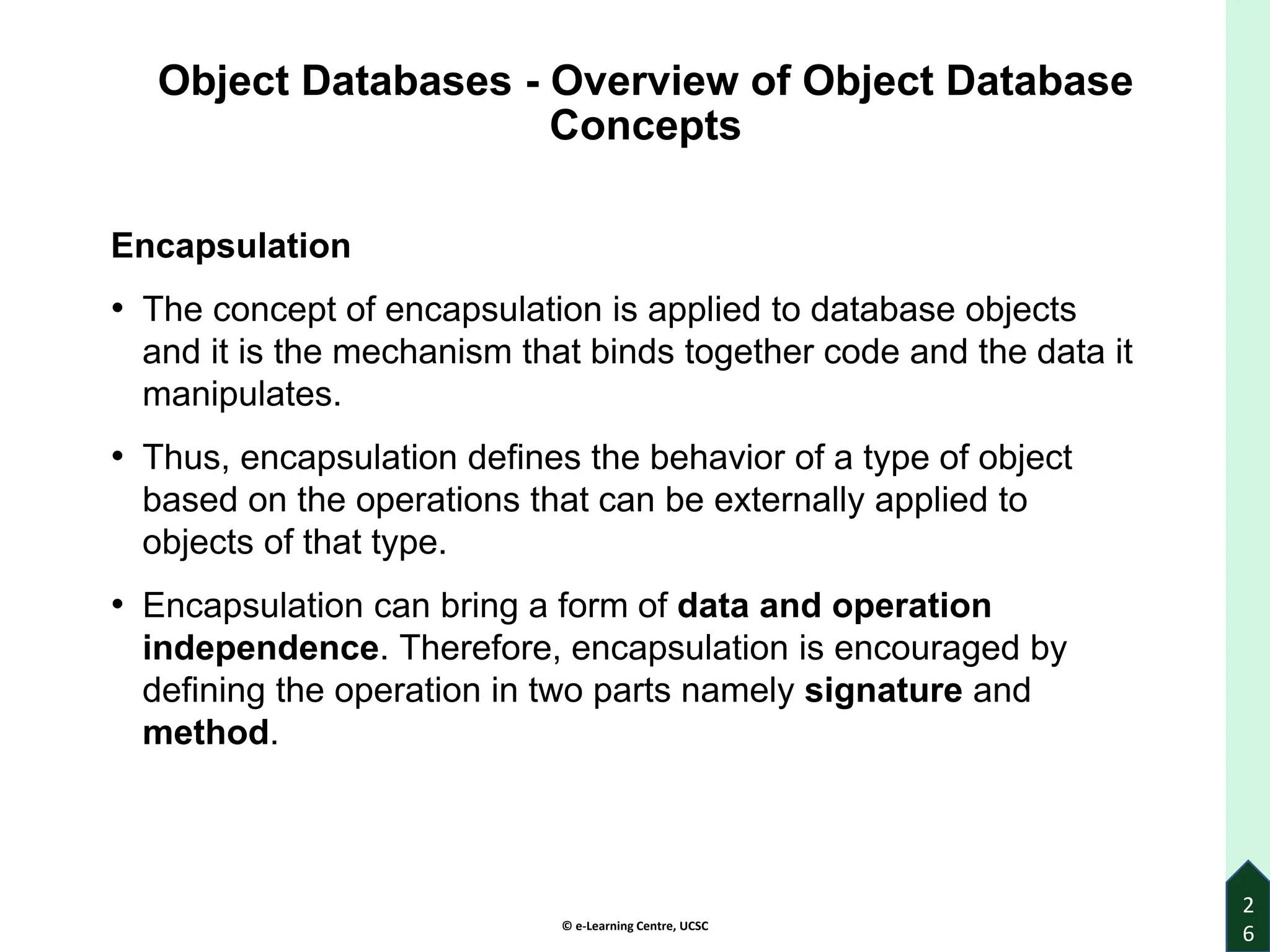 © e-Learning Centre, UCSC
Object Databases - Overview of Object Database
Concepts
Encapsulation
• The concept of encapsulation is applied to database objects
and it is the mechanism that binds together code and the data it
manipulates.
• Thus, encapsulation defines the behavior of a type of object
based on the operations that can be externally applied to
objects of that type.
• Encapsulation can bring a form of data and operation
independence. Therefore, encapsulation is encouraged by
defining the operation in two parts namely signature and
method.
2
6
 