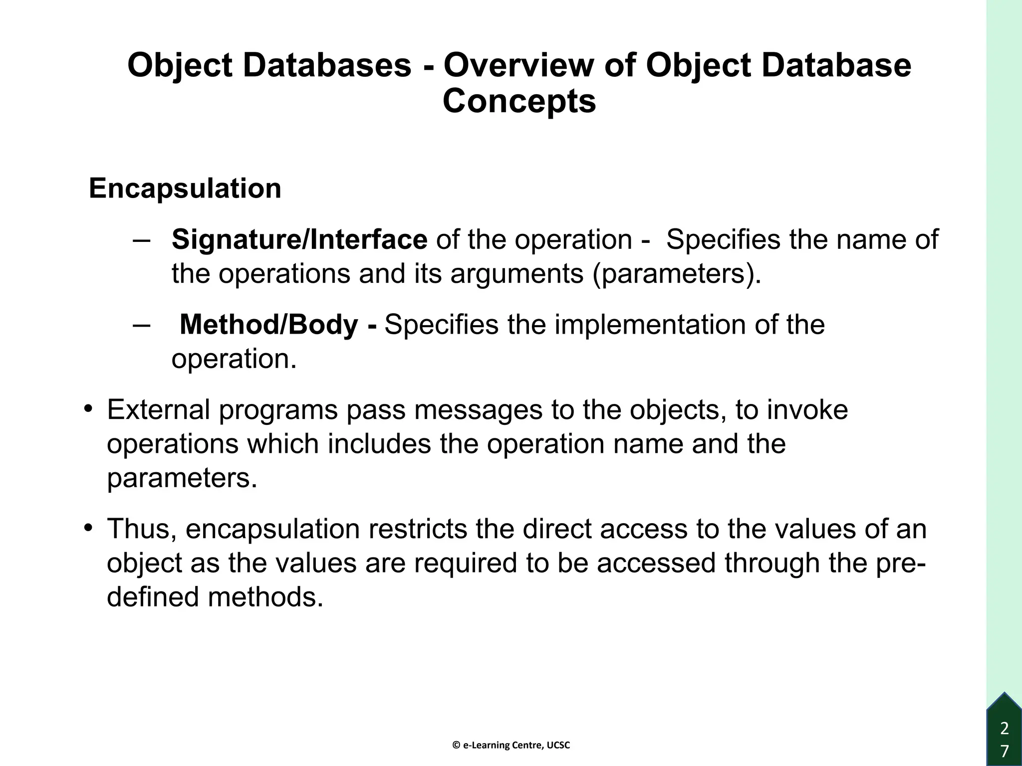© e-Learning Centre, UCSC
Object Databases - Overview of Object Database
Concepts
Encapsulation
‒ Signature/Interface of the operation - Specifies the name of
the operations and its arguments (parameters).
‒ Method/Body - Specifies the implementation of the
operation.
• External programs pass messages to the objects, to invoke
operations which includes the operation name and the
parameters.
• Thus, encapsulation restricts the direct access to the values of an
object as the values are required to be accessed through the pre-
defined methods.
2
7
 