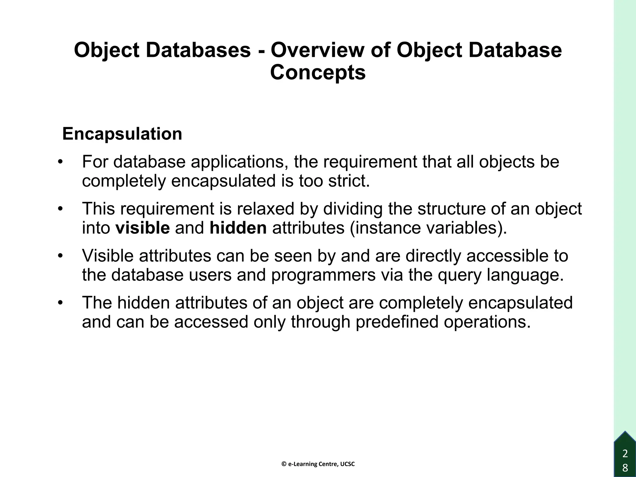 © e-Learning Centre, UCSC
2
8
Object Databases - Overview of Object Database
Concepts
Encapsulation
• For database applications, the requirement that all objects be
completely encapsulated is too strict.
• This requirement is relaxed by dividing the structure of an object
into visible and hidden attributes (instance variables).
• Visible attributes can be seen by and are directly accessible to
the database users and programmers via the query language.
• The hidden attributes of an object are completely encapsulated
and can be accessed only through predefined operations.
 