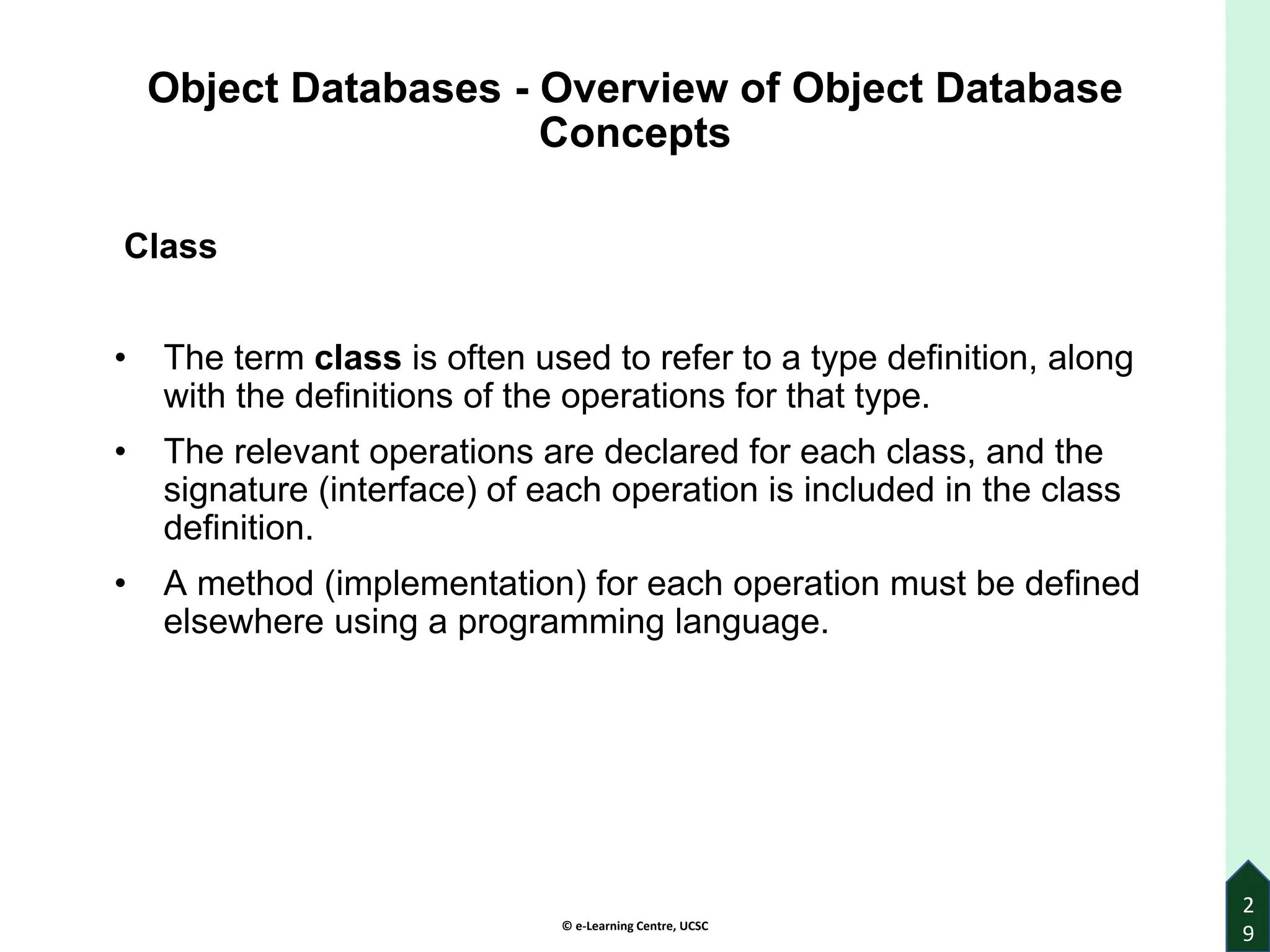 © e-Learning Centre, UCSC
2
9
Object Databases - Overview of Object Database
Concepts
Class
• The term class is often used to refer to a type definition, along
with the definitions of the operations for that type.
• The relevant operations are declared for each class, and the
signature (interface) of each operation is included in the class
definition.
• A method (implementation) for each operation must be defined
elsewhere using a programming language.
 
