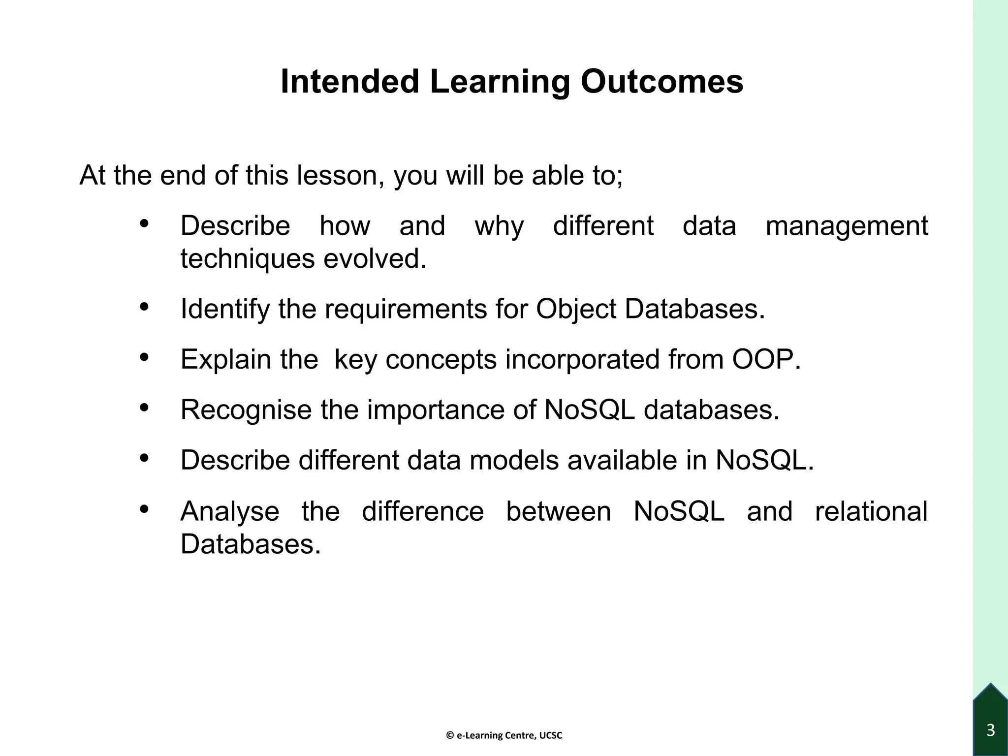 © e-Learning Centre, UCSC
Intended Learning Outcomes
At the end of this lesson, you will be able to;
• Describe how and why different data management
techniques evolved.
• Identify the requirements for Object Databases.
• Explain the key concepts incorporated from OOP.
• Recognise the importance of NoSQL databases.
• Describe different data models available in NoSQL.
• Analyse the difference between NoSQL and relational
Databases.
3
 