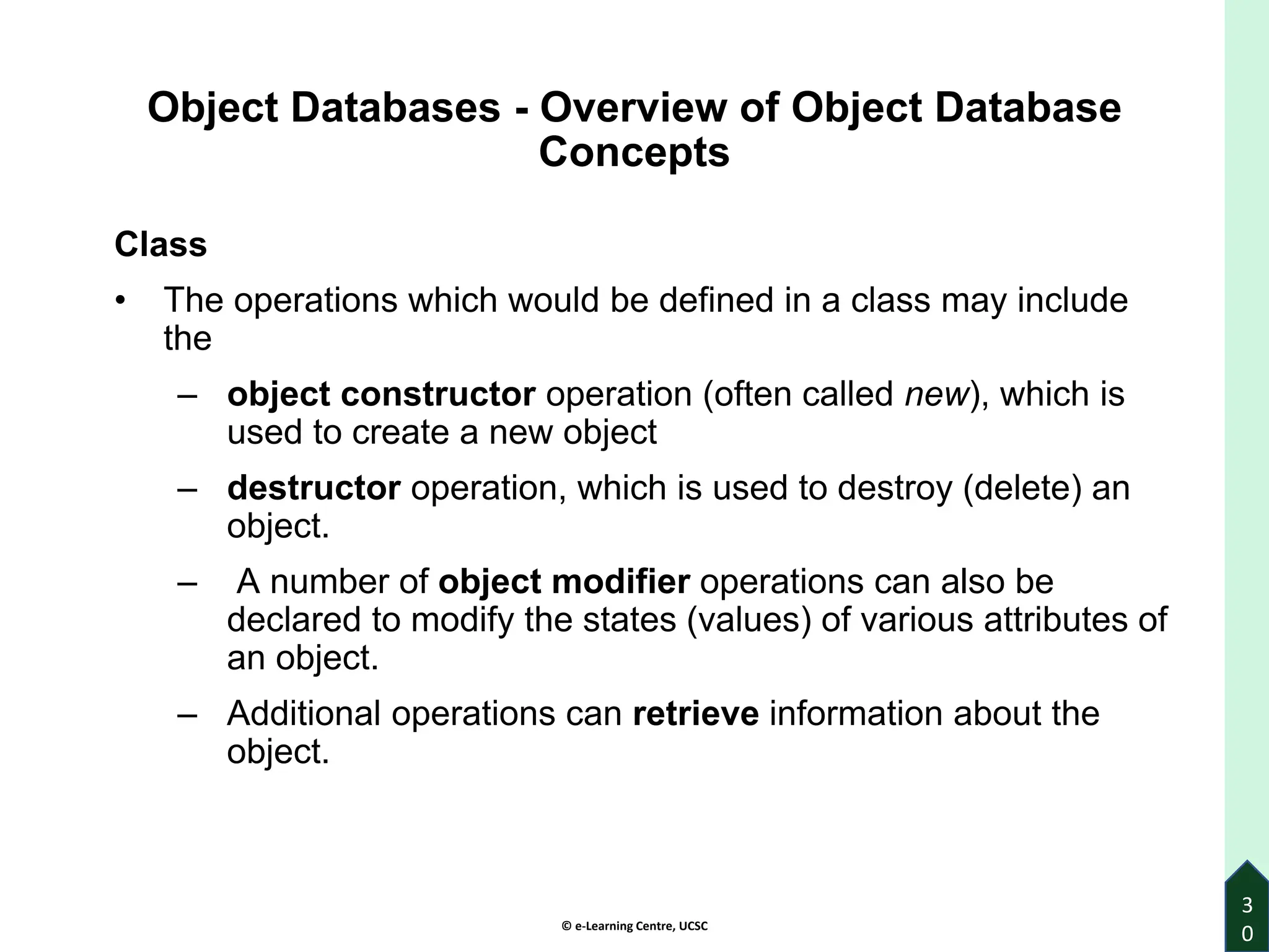 © e-Learning Centre, UCSC
3
0
Object Databases - Overview of Object Database
Concepts
Class
• The operations which would be defined in a class may include
the
– object constructor operation (often called new), which is
used to create a new object
– destructor operation, which is used to destroy (delete) an
object.
– A number of object modifier operations can also be
declared to modify the states (values) of various attributes of
an object.
– Additional operations can retrieve information about the
object.
 