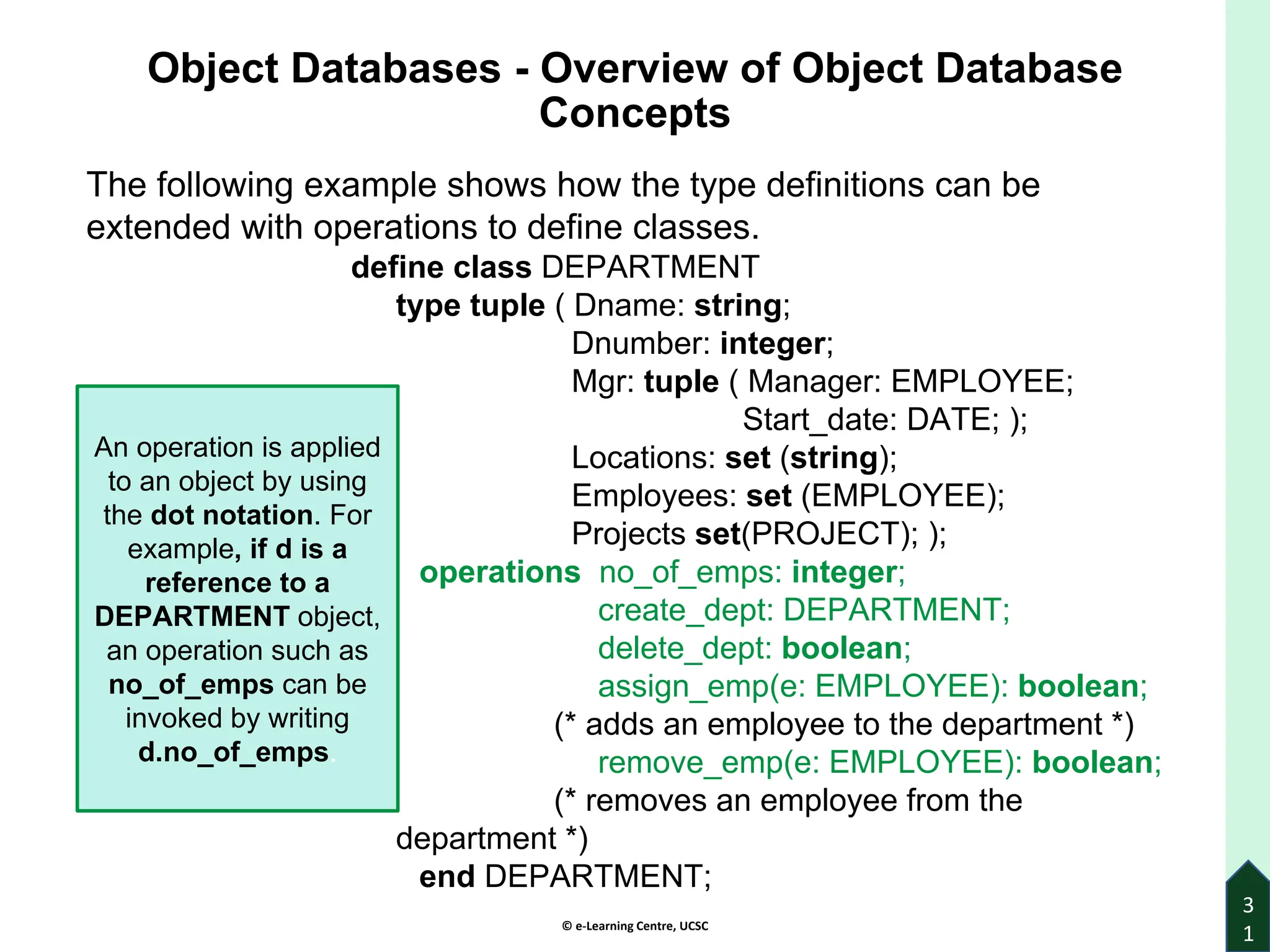 © e-Learning Centre, UCSC
3
1
Object Databases - Overview of Object Database
Concepts
The following example shows how the type definitions can be
extended with operations to define classes.
define class DEPARTMENT
type tuple ( Dname: string;
Dnumber: integer;
Mgr: tuple ( Manager: EMPLOYEE;
Start_date: DATE; );
Locations: set (string);
Employees: set (EMPLOYEE);
Projects set(PROJECT); );
operations no_of_emps: integer;
create_dept: DEPARTMENT;
delete_dept: boolean;
assign_emp(e: EMPLOYEE): boolean;
(* adds an employee to the department *)
remove_emp(e: EMPLOYEE): boolean;
(* removes an employee from the
department *)
end DEPARTMENT;
An operation is applied
to an object by using
the dot notation. For
example, if d is a
reference to a
DEPARTMENT object,
an operation such as
no_of_emps can be
invoked by writing
d.no_of_emps.
 