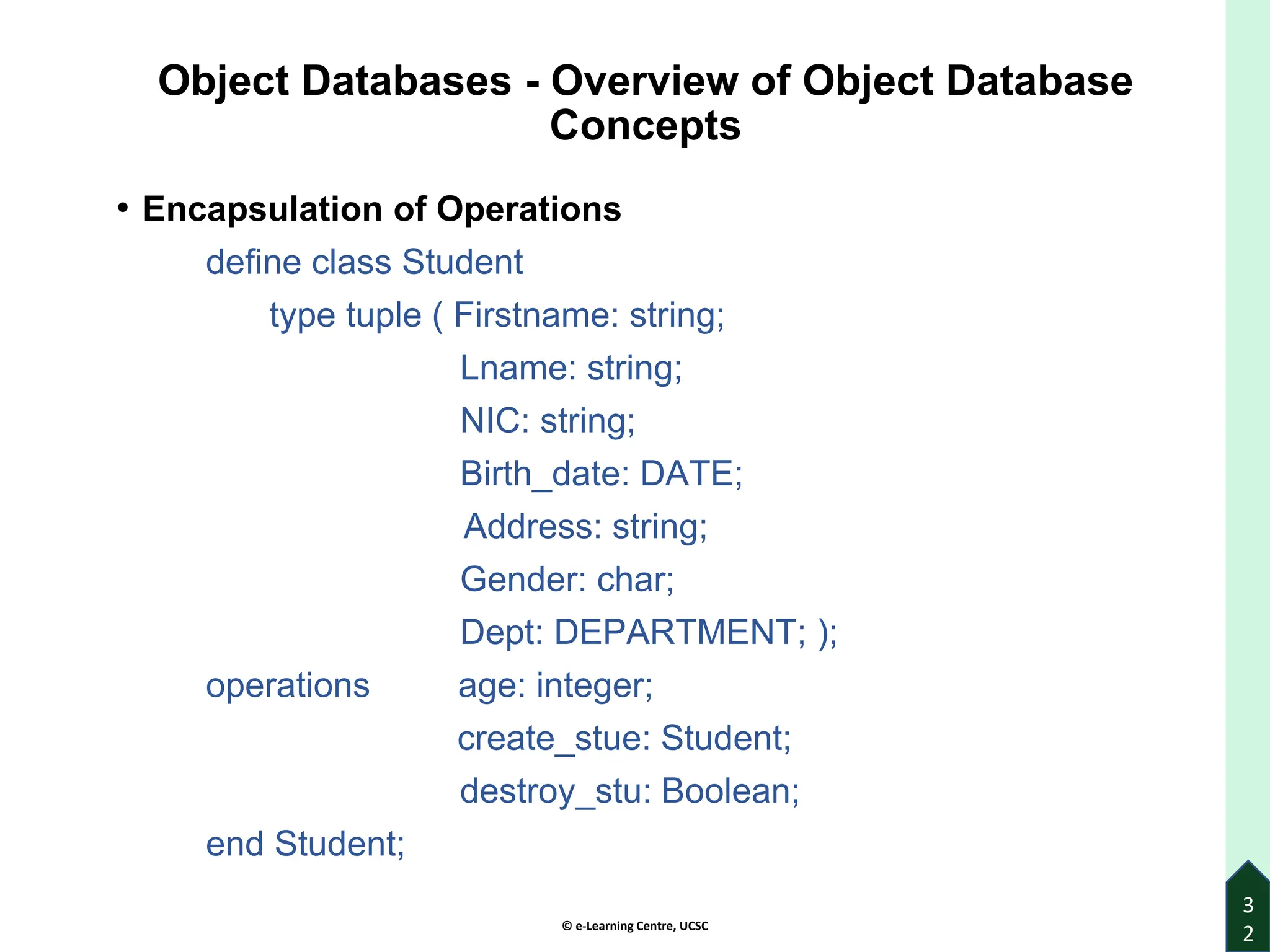 © e-Learning Centre, UCSC
Object Databases - Overview of Object Database
Concepts
• Encapsulation of Operations
define class Student
type tuple ( Firstname: string;
Lname: string;
NIC: string;
Birth_date: DATE;
Address: string;
Gender: char;
Dept: DEPARTMENT; );
operations age: integer;
create_stue: Student;
destroy_stu: Boolean;
end Student;
3
2
 