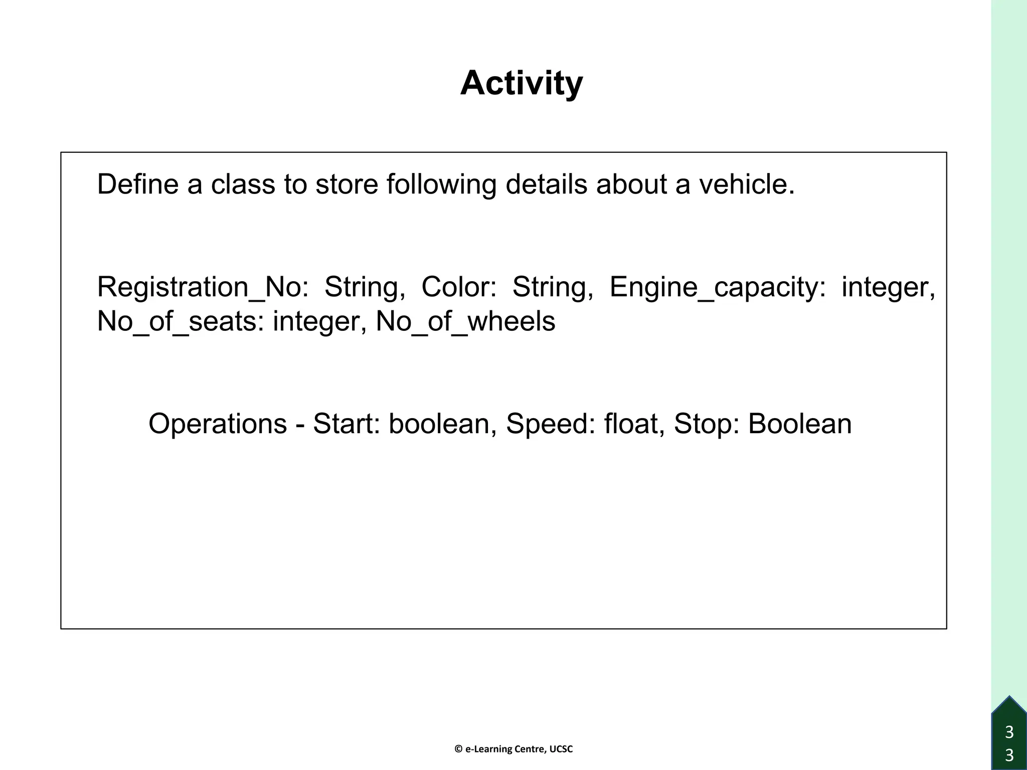 © e-Learning Centre, UCSC
Activity
Define a class to store following details about a vehicle.
Registration_No: String, Color: String, Engine_capacity: integer,
No_of_seats: integer, No_of_wheels
Operations - Start: boolean, Speed: float, Stop: Boolean
3
3
 