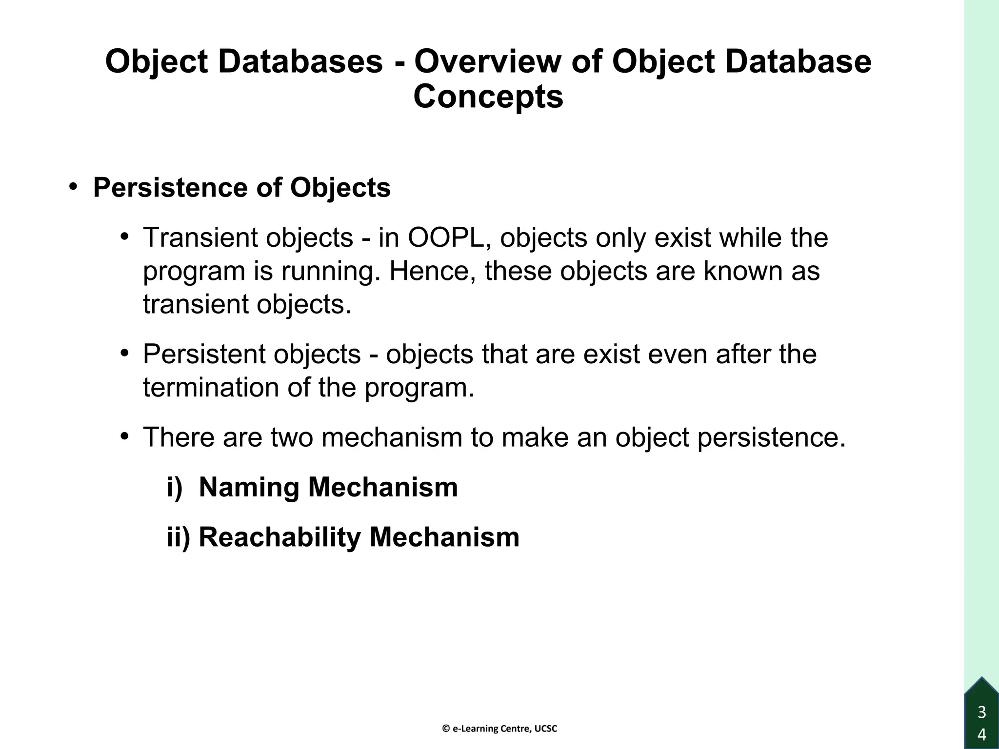 © e-Learning Centre, UCSC
Object Databases - Overview of Object Database
Concepts
• Persistence of Objects
• Transient objects - in OOPL, objects only exist while the
program is running. Hence, these objects are known as
transient objects.
• Persistent objects - objects that are exist even after the
termination of the program.
• There are two mechanism to make an object persistence.
i) Naming Mechanism
ii) Reachability Mechanism
3
4
 