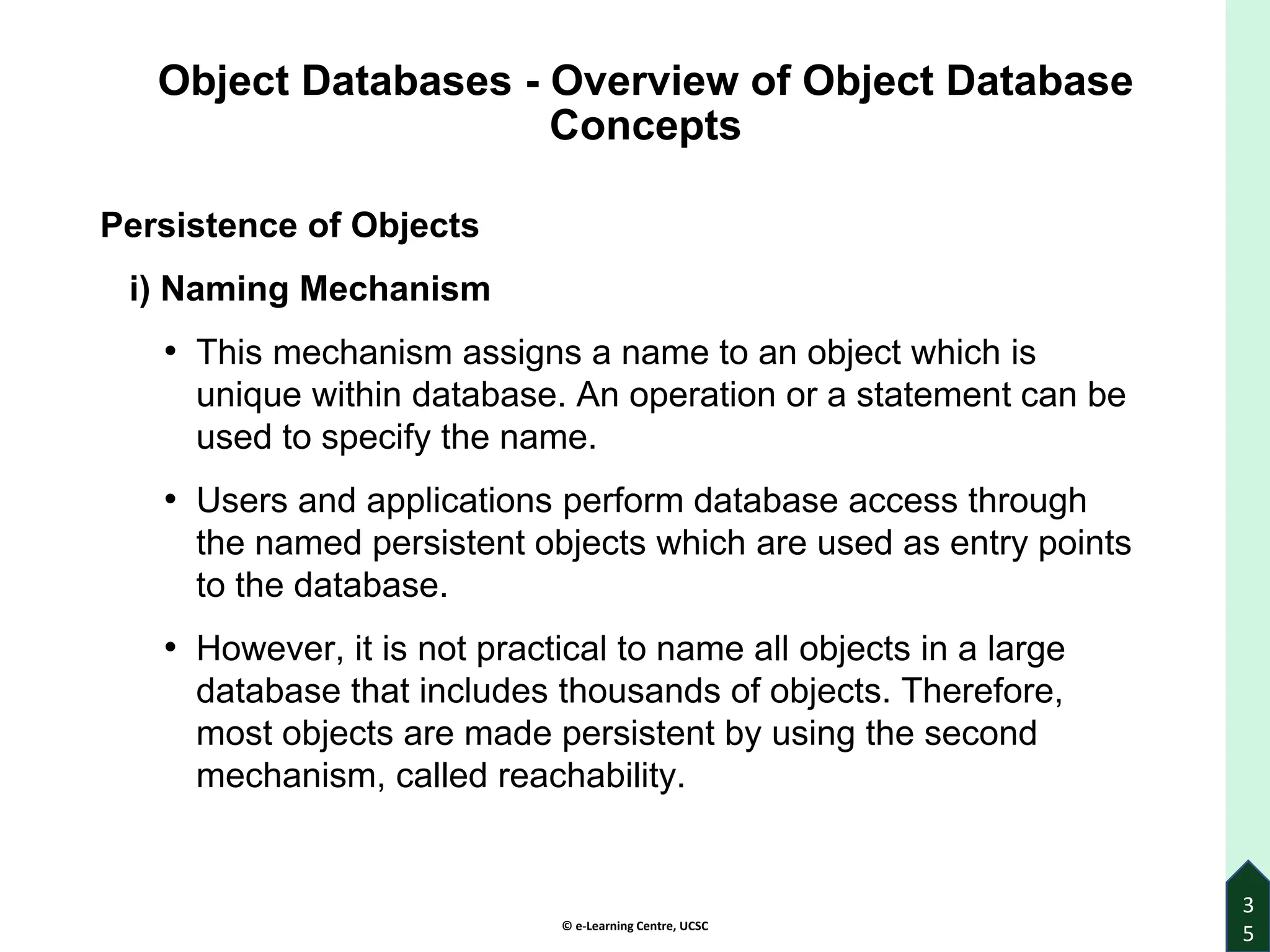 © e-Learning Centre, UCSC
Object Databases - Overview of Object Database
Concepts
Persistence of Objects
i) Naming Mechanism
• This mechanism assigns a name to an object which is
unique within database. An operation or a statement can be
used to specify the name.
• Users and applications perform database access through
the named persistent objects which are used as entry points
to the database.
• However, it is not practical to name all objects in a large
database that includes thousands of objects. Therefore,
most objects are made persistent by using the second
mechanism, called reachability.
3
5
 