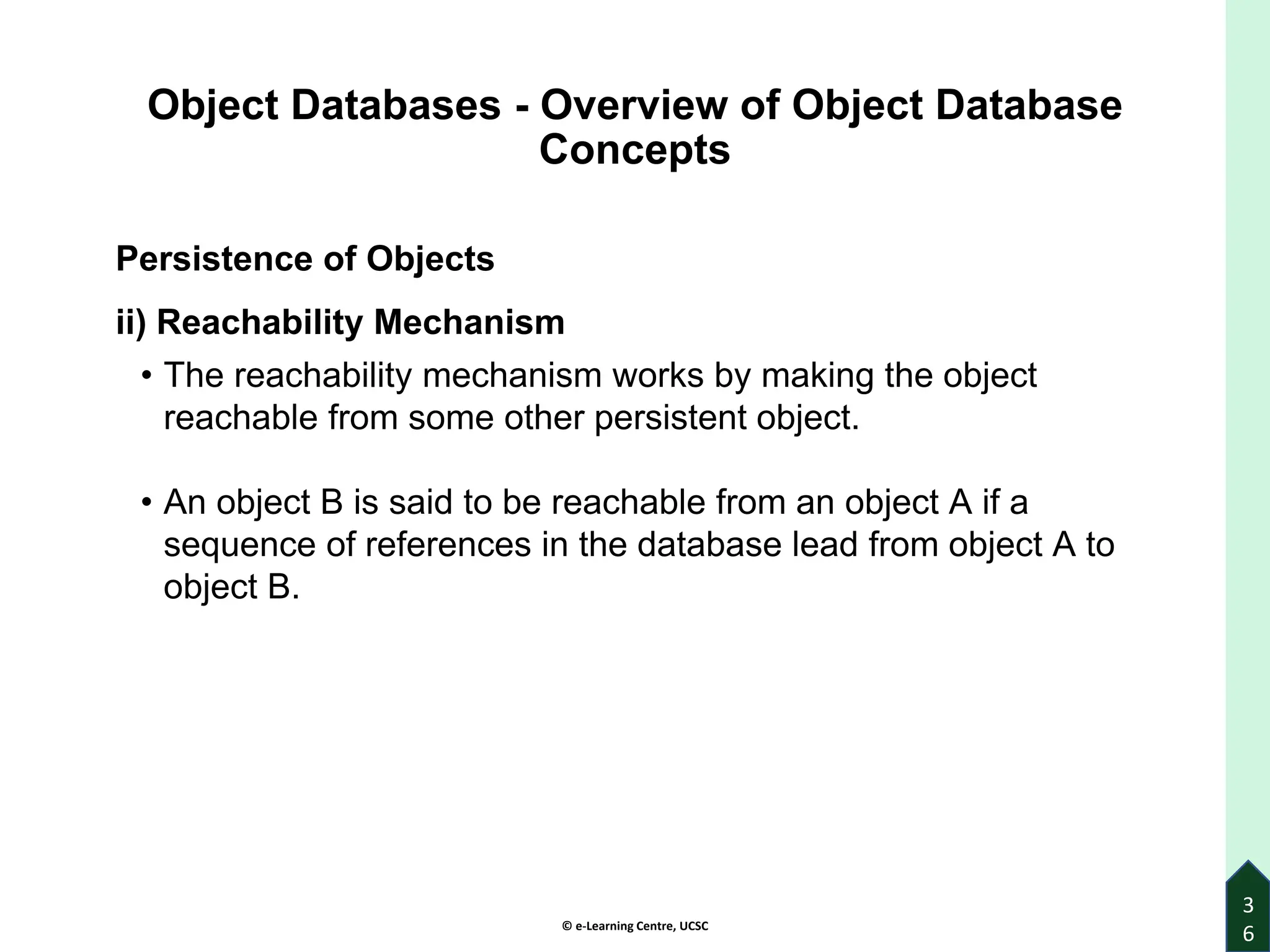 © e-Learning Centre, UCSC
3
6
Object Databases - Overview of Object Database
Concepts
Persistence of Objects
ii) Reachability Mechanism
• The reachability mechanism works by making the object
reachable from some other persistent object.
• An object B is said to be reachable from an object A if a
sequence of references in the database lead from object A to
object B.
 