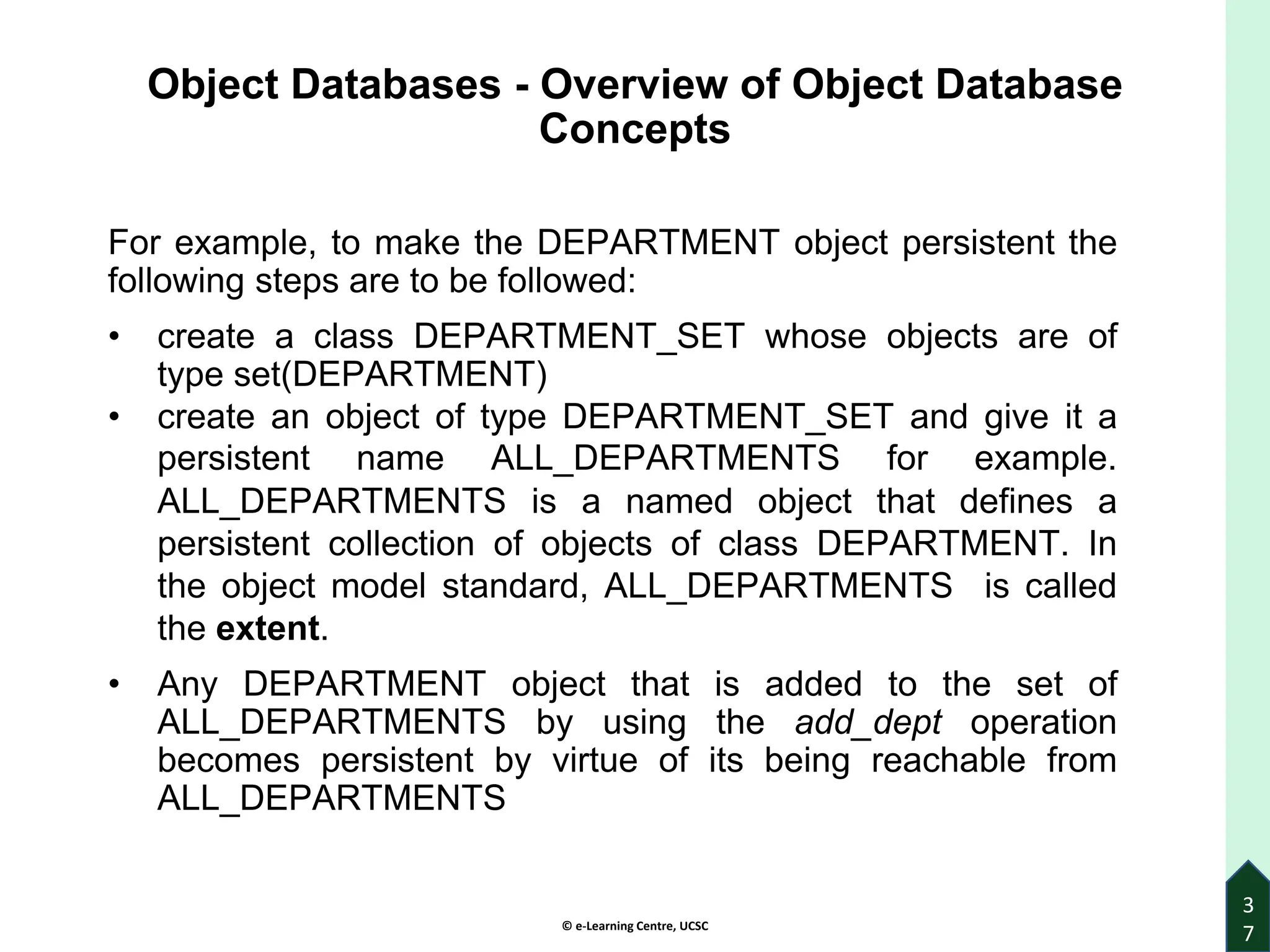 © e-Learning Centre, UCSC
3
7
Object Databases - Overview of Object Database
Concepts
For example, to make the DEPARTMENT object persistent the
following steps are to be followed:
• create a class DEPARTMENT_SET whose objects are of
type set(DEPARTMENT)
• create an object of type DEPARTMENT_SET and give it a
persistent name ALL_DEPARTMENTS for example.
ALL_DEPARTMENTS is a named object that defines a
persistent collection of objects of class DEPARTMENT. In
the object model standard, ALL_DEPARTMENTS is called
the extent.
• Any DEPARTMENT object that is added to the set of
ALL_DEPARTMENTS by using the add_dept operation
becomes persistent by virtue of its being reachable from
ALL_DEPARTMENTS
 