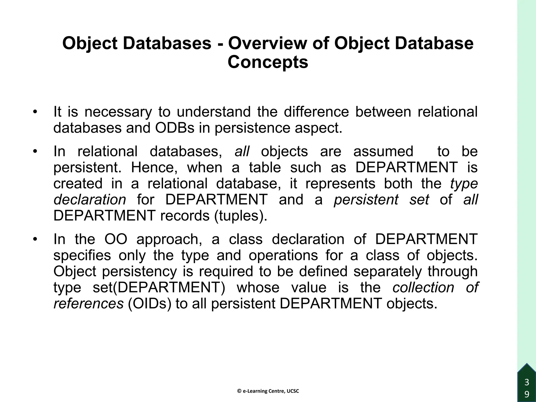© e-Learning Centre, UCSC
3
9
Object Databases - Overview of Object Database
Concepts
• It is necessary to understand the difference between relational
databases and ODBs in persistence aspect.
• In relational databases, all objects are assumed to be
persistent. Hence, when a table such as DEPARTMENT is
created in a relational database, it represents both the type
declaration for DEPARTMENT and a persistent set of all
DEPARTMENT records (tuples).
• In the OO approach, a class declaration of DEPARTMENT
specifies only the type and operations for a class of objects.
Object persistency is required to be defined separately through
type set(DEPARTMENT) whose value is the collection of
references (OIDs) to all persistent DEPARTMENT objects.
 