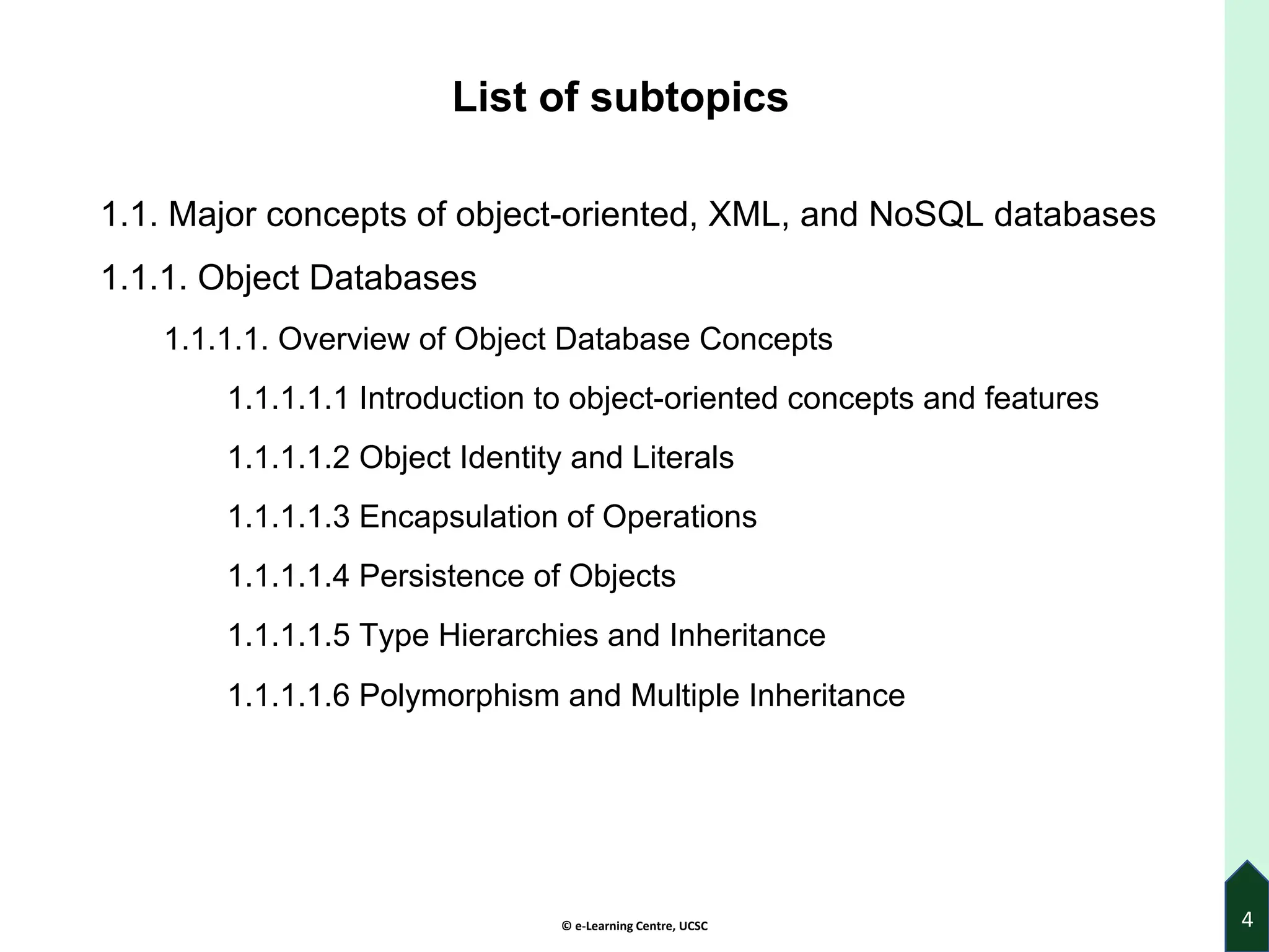 © e-Learning Centre, UCSC
List of subtopics
1.1. Major concepts of object-oriented, XML, and NoSQL databases
1.1.1. Object Databases
1.1.1.1. Overview of Object Database Concepts
1.1.1.1.1 Introduction to object-oriented concepts and features
1.1.1.1.2 Object Identity and Literals
1.1.1.1.3 Encapsulation of Operations
1.1.1.1.4 Persistence of Objects
1.1.1.1.5 Type Hierarchies and Inheritance
1.1.1.1.6 Polymorphism and Multiple Inheritance
4
 