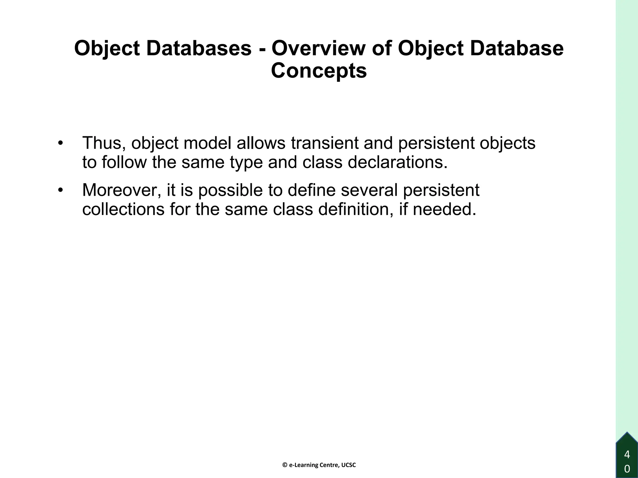 © e-Learning Centre, UCSC
4
0
Object Databases - Overview of Object Database
Concepts
• Thus, object model allows transient and persistent objects
to follow the same type and class declarations.
• Moreover, it is possible to define several persistent
collections for the same class definition, if needed.
 